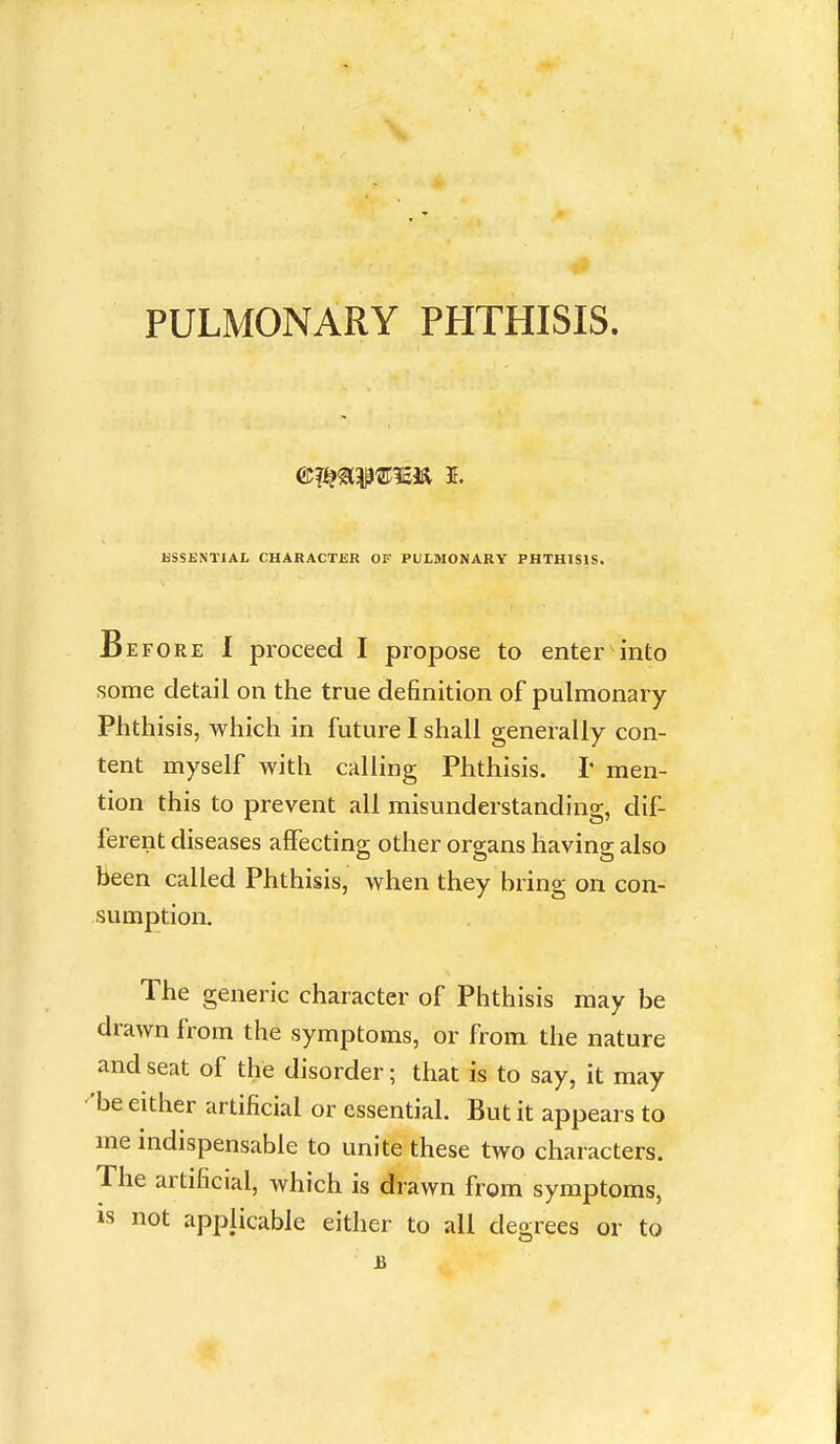 PULMONARY PHTHISIS. IjSSENTIAL CHARACTER OF PULMONARY PHTHISIS. Before I proceed I propose to enter into some detail on the true definition of pulmonary Phthisis, which in future I shall generally con- tent myself with calling Phthisis. 1' men- tion this to prevent all misunderstanding, dif- ferent diseases affecting other organs havina; also been called Phthisis, when they bring on con- sumption. The generic character of Phthisis may be drawn from the symptoms, or from the nature and seat of the disorder; that is to say, it may 'be either artificial or essential. But it appears to me indispensable to unite these two characters. The artificial, which is drawn from symptoms, 18 not applicable either to all degrees or to B