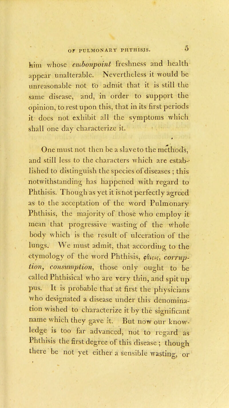 him whose embonpoint freshness and health appear unalterable. Nevertheless it would be unreasonable not to admit that it is still the same disease, and, in order to support the opinion, to rest upon this, that in its first periods it does not exhibit all the symptoms which shall one day characterize it. One must not then be a slave to the methods, and still less to the characters which are estab-- lished to distinguish the species of diseases ; this notwithstanding has happened Avith regard to Phthisis. Though as yet it is not perfectly agreed as to the acceptation of the word Pulmonary Phthisis, the majority of those who employ it mean that progressive wasting of the whole body Avhich is the result of ulceration of the lungs. We must admit, that according to the etymology of the word Phthisis, fOifK, corrup- tion, consumption, those only ought to be called Phthisical who are very thin, and spit up pus. It is probable that at first the physicians who designated a disease under tliis denomina- tion wished to characterize it by the sianificant name which they gave it. But now our know- ledge is too far advanced, not to regard as Phthisis the first degree of this disease ; though there be not yet either a sensible wasting, or