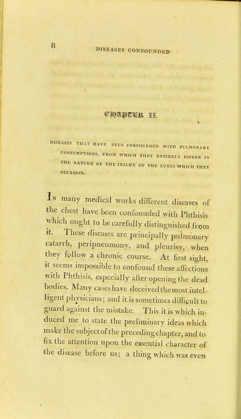 DISEASES CONFOUNDED DISEASES THAT HAVE BEEN CONFOUNDED WITH PULMONARY CONSUMPTIONS, FROM WHICH THEY ENTIRELY DIFFER IN THE NATURE OF THE INJURY OF THE LUNGS WHICH THEY OCCASION. In many medical works different diseases of the chest have been confounded with Phthisis which ought to be carefully distinguished from It These diseases are principally pulmonary catarrh, peripneumony, and pleurisy, when they follow a chronic course. At first sight, it seems impossible to confound these affections with Phthisis, especially after opening the dead bodies. Many caseshave deceived the most intel- ligent physicians; and it is sometimes difficult to guard against the mistake. This it is which in- duced me to state the preh'rainary ideas which make the subject of the preceding chapter, and to fix the attention upon the essential character of the disease before us; a thing which was even