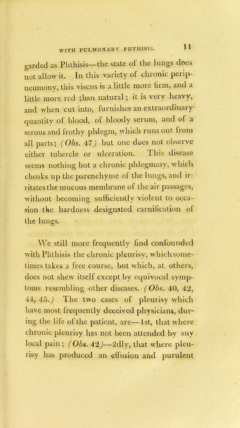 garded as Phthisis—the state of the lungs does not allow it. In this variety of chronic perip- neumony, this viscus is a little more firm, and a little more red than natural; it is very heavy, and when cut into, furnishes an extraordinary quantity of blood, of bloody serum, and of a serous and frothy phlegm, which runs out from all parts; (Ohs. 47) but one does not observe either tubercle or ulceration. This disease seems nothing but a chronic phlegmasy, which choaks up the parenchyme of the lungs, and ir- ritates the mucous membrane of the air passages, without becoming sufficiently violent to.occa- S'ion tke hardness designated carnification of the lungs. We still more frequently find confounded with Phthisis the chronic pleurisy, which some- times takes a free course, but which, at others, does not shew itself except by equivocal symp- toms resembling other diseases. (Obs. 40, 42, 44, 45.J The two cases of pleurisy which have most frequently deceived physicians, dur- ing the life of the patient, are—1st, that where chronic pleurisy has not been attended by any local pain; (Ohs. 42)—2dly, that where pleu- risy has produced an effusion and purulent