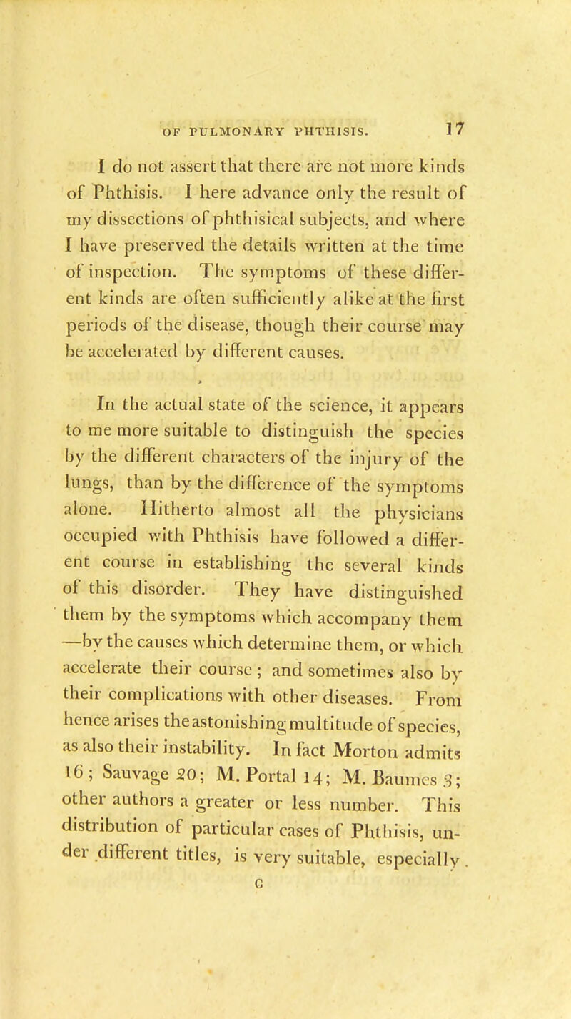 I do not assert that there are not more kinds of Phthisis. I here advance only the result of my dissections of phthisical subjects, and where I have preserved the details written at the time of inspection. The symptoms of these differ- ent kinds are often sufficiently alike at the first periods of the disease, though their course may be accelerated by different causes. In the actual state of the science, it appears to me more suitable to distinguish the species by the different characters of the injury of the lungs, than by the difference of the symptoms alone. Hitherto almost all the physicians occupied v/ith Phthisis have followed a differ- ent course in establishing the several kinds of this disorder. They have distinguished them by the symptoms which accompany them —by the causes which determine them, or which accelerate their course ; and sometimes also by their complications Avith other diseases. From hence arises the astonishing multitude of species, as also their instability. In fact Morton admits 16 ; Sauvage 20; M. Portal 14; M. Baumes 3; other authors a greater or less number. This distribution of particular cases of Phthisis, un- der different titles, is very suitable, especially . G