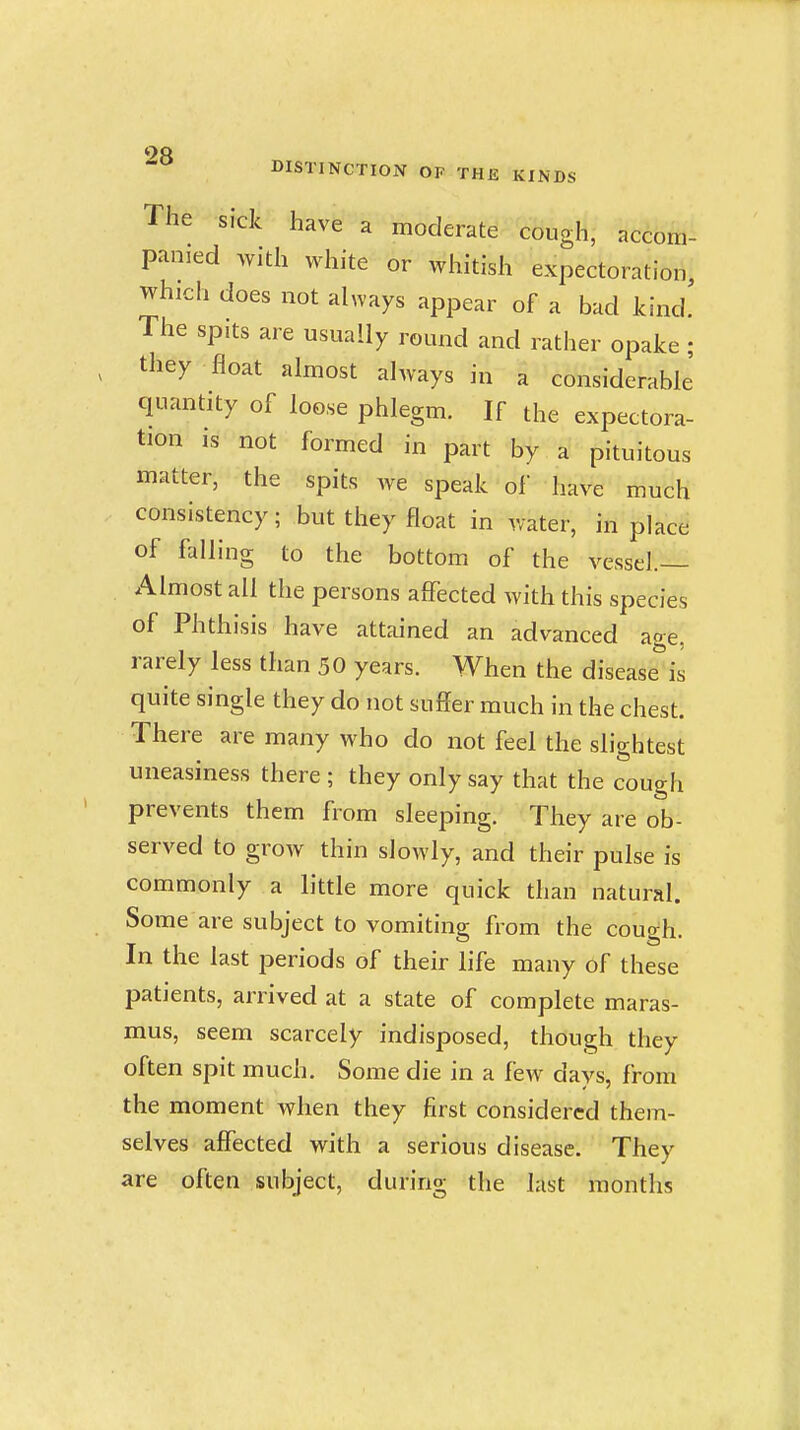 The sick have a moderate cough, accom- panied with white or whitish expectoration, which does not always appear of a bad kind! The spits are usually round and rather opake; they float almost always in a considerable quantity of loose phlegm. If the expectora- tion IS not formed in part by a pituitous matter, the spits we speak of have much consistency; but they float in water, in place of falling to the bottom of the vessel.— Almost all the persons affected with this species of Phthisis have attained an advanced age, rarely less than 50 years. When the disease^'il quite single they do not suffer much in the chest. There are many who do not feel the slightest uneasiness there ; they only say that the cough prevents them from sleeping. They are ob- served to grow thin slowly, and their pulse is commonly a little more quick than natural. Some are subject to vomiting from the cough. In the last periods of their life many of these patients, arrived at a state of complete maras- mus, seem scarcely indisposed, though they often spit much. Some die in a few days, from the moment when they first considered them- selves affected with a serious disease. They are often subject, during the last months