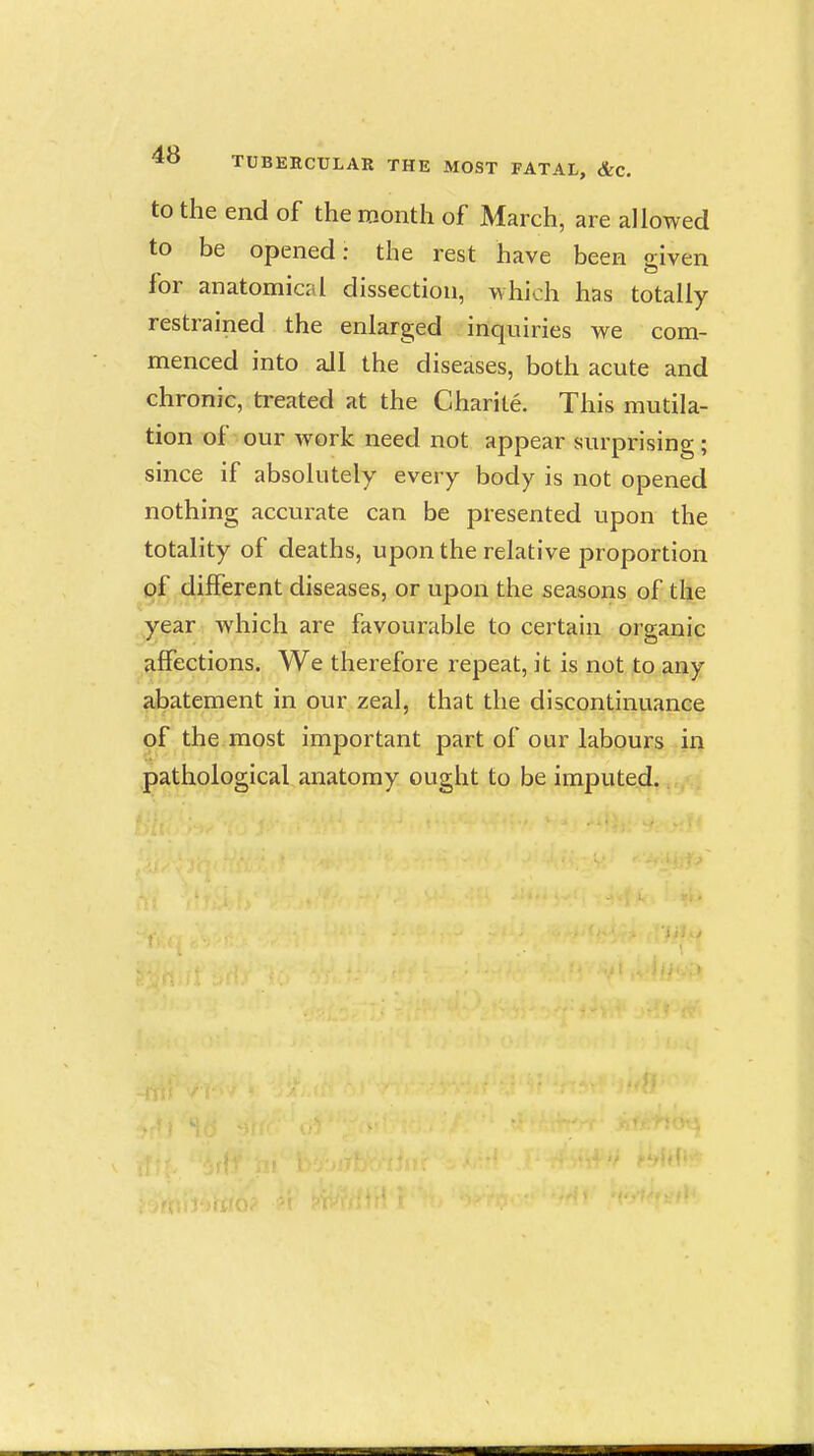 to the end of the month of March, are allowed to be opened: the rest have been given for anatomical dissection, which has totally restrained the enlarged inquiries we com- menced into all the diseases, both acute and chronic, treated at the Charile. This mutila- tion of our work need not appear surprising; since if absolutely every body is not opened nothing accurate can be presented upon the totality of deaths, upon the relative proportion of different diseases, or upon the seasons of the year Avhich are favourable to certain organic affections. We therefore repeat, it is not to any abatement in our zeal, that the discontinuance of the most important part of our labours in pathological anatomy ought to be imputed.