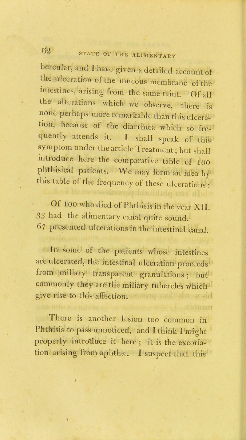 STATE Oi^ THE ALIMENTARY bercular, and I have given a detailed account of the ulceration of the mucous membrane of th^ intestines, arising from the same taint. Of all the alterations which we observe, there is none perhaps more remarkable than this ulcera-- tion, because of the diarrhoea which so fre- quently attends it. I shall speak of this symptom under the article Treatment; but shall introduce here the comparative tahle. of 100 phthisical patients. We may form all id'ea by this table of the frequency of these ulcerations: Of 100 who died of Phthisis in the year XII. 33 had the alimentary canal quite sound. 67 presented ulcerations in the intestinal canal. In some of the patients Avhose intestines are ulcerated, the intestinal ulceration proceeds' from' -miliary transparent granulations; but' commonly they are the miliary tubercles WhidH^ give rise to this affection. There is another lesion too common in Phthisis to pass unnoticed, and I think I roio-ht properly introtJuce it here ; it is the excoria- tion arising from aphthae, r suspect that this
