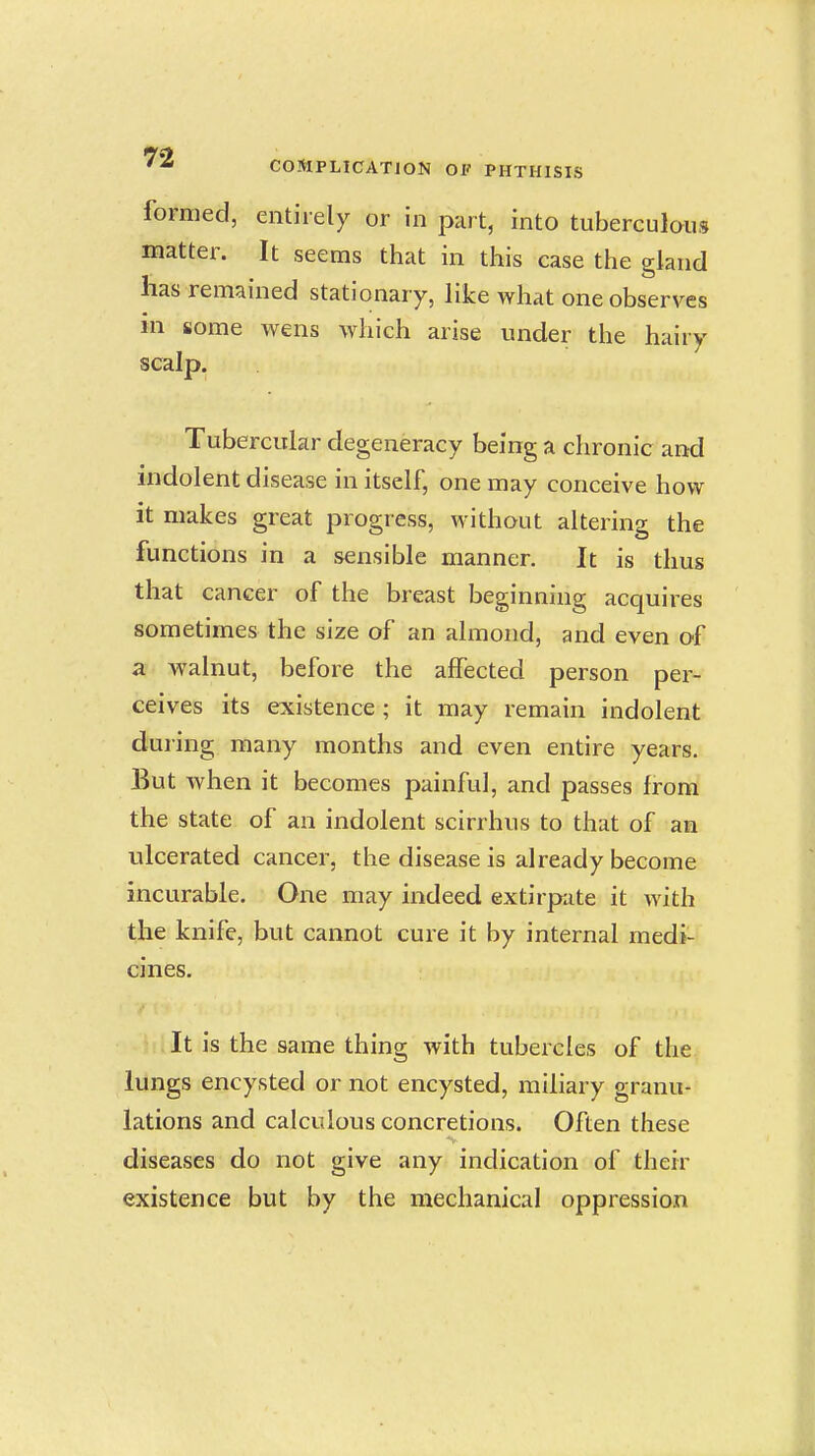 formed, entirely or in part, into tuberculous matter. It seems that in this case the gland has remained stationary, like what one observes in some wens which arise under the hairy scalp. Tubercular degeneracy being a chronic and indolent disease in itself, one may conceive how it makes great progress, without altering the functions in a sensible manner. It is thus that cancer of the breast beginning acquires sometimes the size of an almond, and even of a walnut, before the affected person per- ceives its existence ; it may remain indolent during many months and even entire years. But when it becomes painful, and passes from the state of an indolent scirrhus to that of an ulcerated cancer, the disease is already become incurable. One may indeed extirpate it with the knife, but cannot cure it by internal medi- cines. It is the same thing with tubercles of the lungs encysted or not encysted, miliary granu- lations and calculous concretions. Often these diseases do not give any indication of their existence but by the mechanical oppression