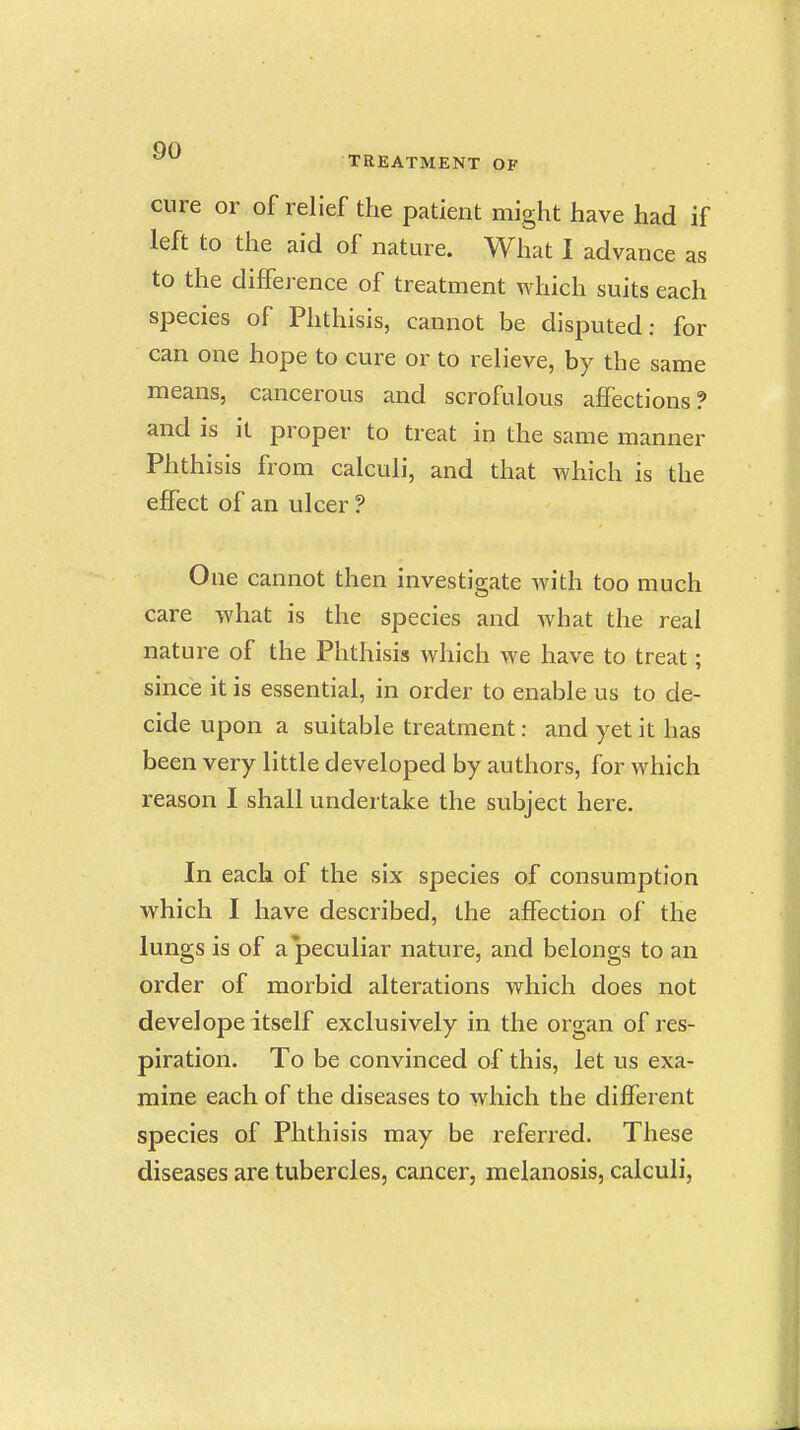 cure or of relief the patient might have had if left to the aid of nature. What I advance as to the difference of treatment which suits each species of Phthisis, cannot be disputed: for can one hope to cure or to relieve, by the same means, cancerous and scrofulous affections? and is it proper to treat in the same manner Phthisis from calculi, and that which is the effect of an ulcer ? One cannot then investigate with too much care what is the species and what the real nature of the Phthisis which we have to treat; since it is essential, in order to enable us to de- cide upon a suitable treatment: and yet it has been very little developed by authors, for which reason I shall undertake the subject here. In each of the six species of consumption which I have described, the affection of the lungs is of a peculiar nature, and belongs to an order of morbid alterations which does not develope itself exclusively in the organ of res- piration. To be convinced of this, let us exa- mine each of the diseases to which the different species of Phthisis may be referred. These diseases are tubercles, cancer, melanosis, calculi,