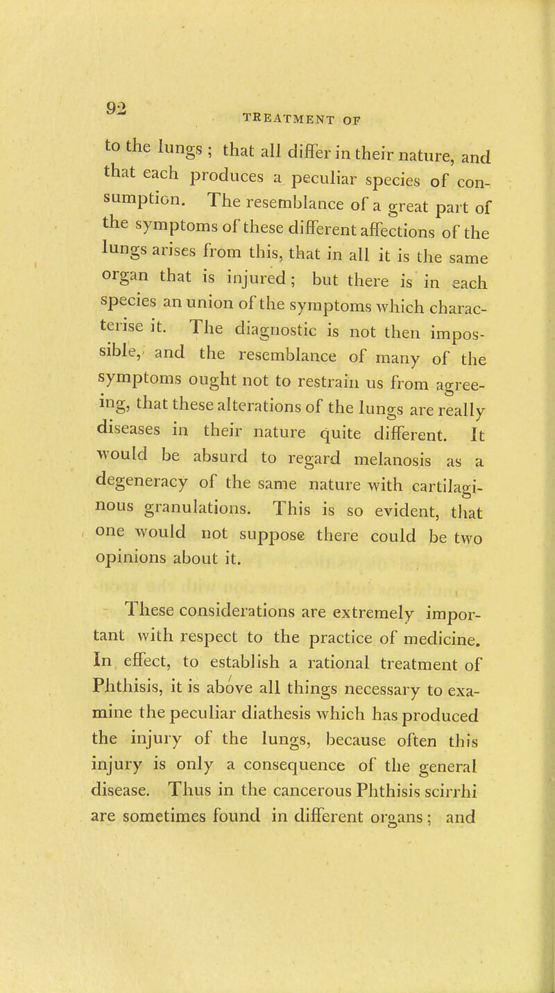 to the lungs ; that all differ in their nature, and that each produces a peculiar species of con- sumption. The resemblance of a great part of the symptoms of these different affections of the lungs arises from this, that in all it is the same organ that is injured; but there is in each species an union of the symptoms which charac- terise it. The diagnostic is not then impos- sible, and the resemblance of many of the symptoms ought not to restrain us from agree- ing, that these alterations of the lungs are really diseases in their nature quite different. It would be absurd to regard melanosis as a degeneracy of the same nature with cartilagi- nous granulations. This is so evident, that one would not suppose there could be two opinions about it. These considerations are extremely impor- tant with respect to the practice of medicine. In effect, to establish a rational treatment of Phthisis, it is above all things necessary to exa- mine the peculiar diathesis which has produced the injury of the lungs, because often this injury is only a consequence of the general disease. Thus in the cancerous Phthisis scirrhi are sometimes found in different organs ; and