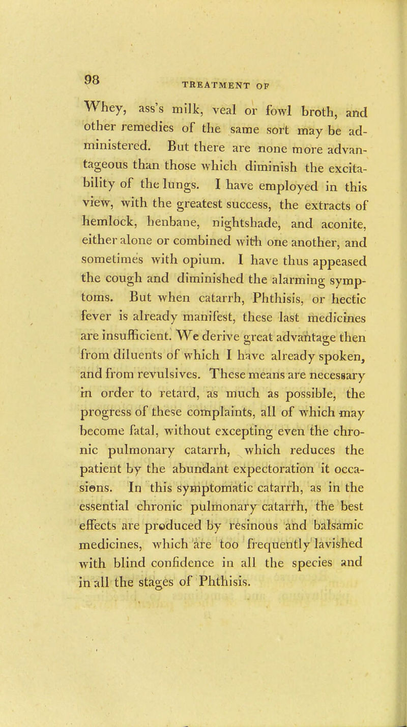 Whey, ass's milk, veal or fowl broth, and other remedies of the same sort may be ad- ministered. But there are none more advan- tageous than those which diminish the excita- bility of the lungs. I have employed in this view, with the greatest success, the extracts of hemlock, henbane, nightshade, and aconite, either alone or combined with one another, and sometimes with opium. I have thus appeased the cough and diminished the alarming symp- toms. But when catarrh, Phthisis, or hectic fever is already manifest, these last medicines are insufficient. We derive great advantage then from diluents of which I have already spoken, and from revulsives. These means are necessary rn order to retard, as much as possible, the progress of these complaints, all of which may become fatal, without excepting even the chro- nic pulmonary catarrh, which reduces the patient by the abundant expectoration it occa- sions. In this symptomatic catarrh, as in the essential chronic pulmonary catarrh, the best effects are produced by resinous and balsamic medicines, which are too frequently lavished with blind confidence in all the species and in all the stages of Phthisis.