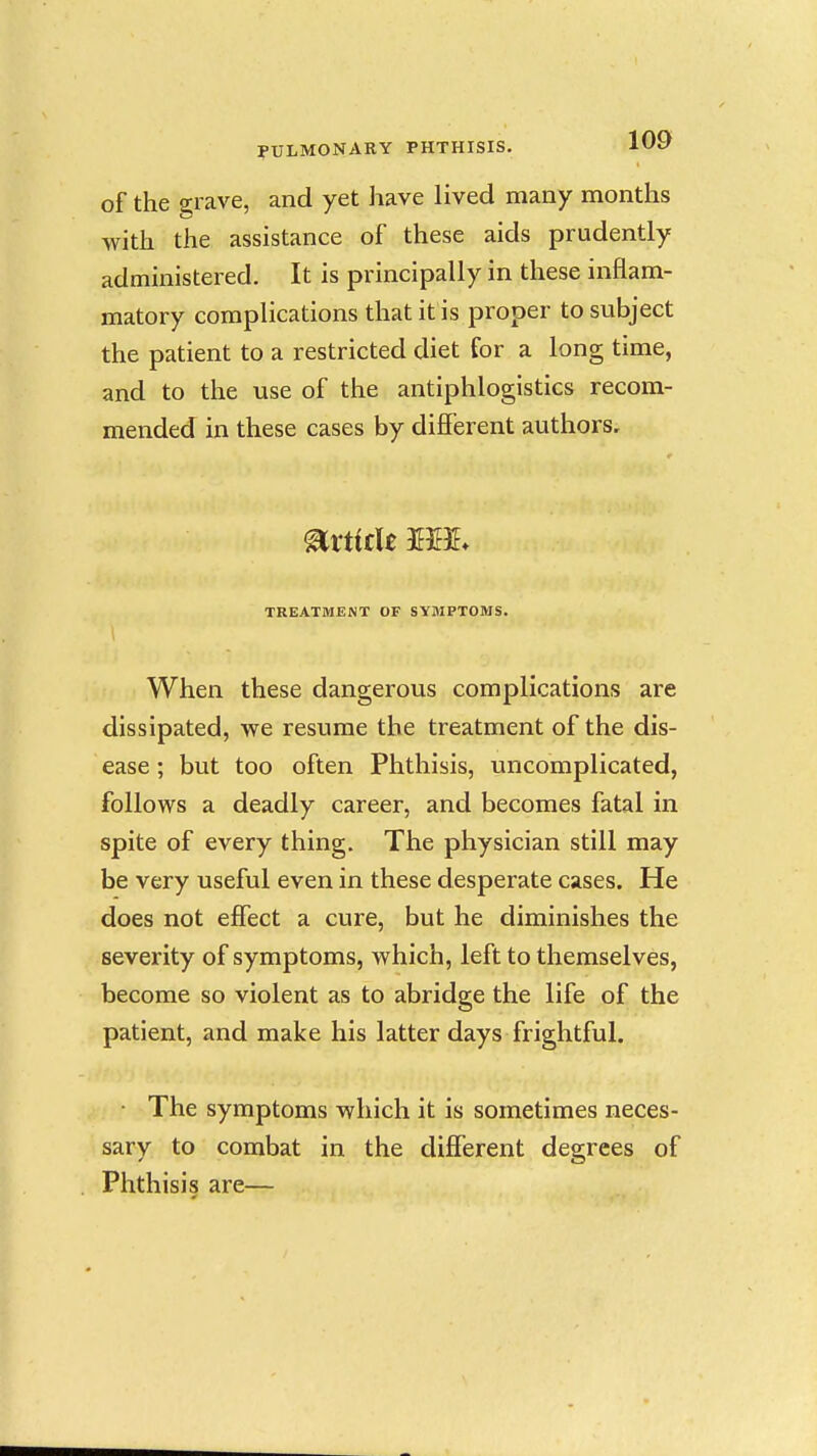 of the 2;rave, and yet have lived many months with the assistance of these aids prudently administered. It is principally in these inflam- matory complications that it is proper to subject the patient to a restricted diet for a long time, and to the use of the antiphlogistics recom- mended in these cases by different authors. TREATMENT OF SYMPTOMS. When these dangerous complications are dissipated, we resume the treatment of the dis- ease ; but too often Phthisis, uncomplicated, follows a deadly career, and becomes fatal in spite of every thing. The physician still may be very useful even in these desperate cases. He does not effect a cure, but he diminishes the severity of symptoms, which, left to themselves, become so violent as to abridge the life of the patient, and make his latter days frightful. • The symptoms which it is sometimes neces- sary to combat in the different degrees of Phthisis are—