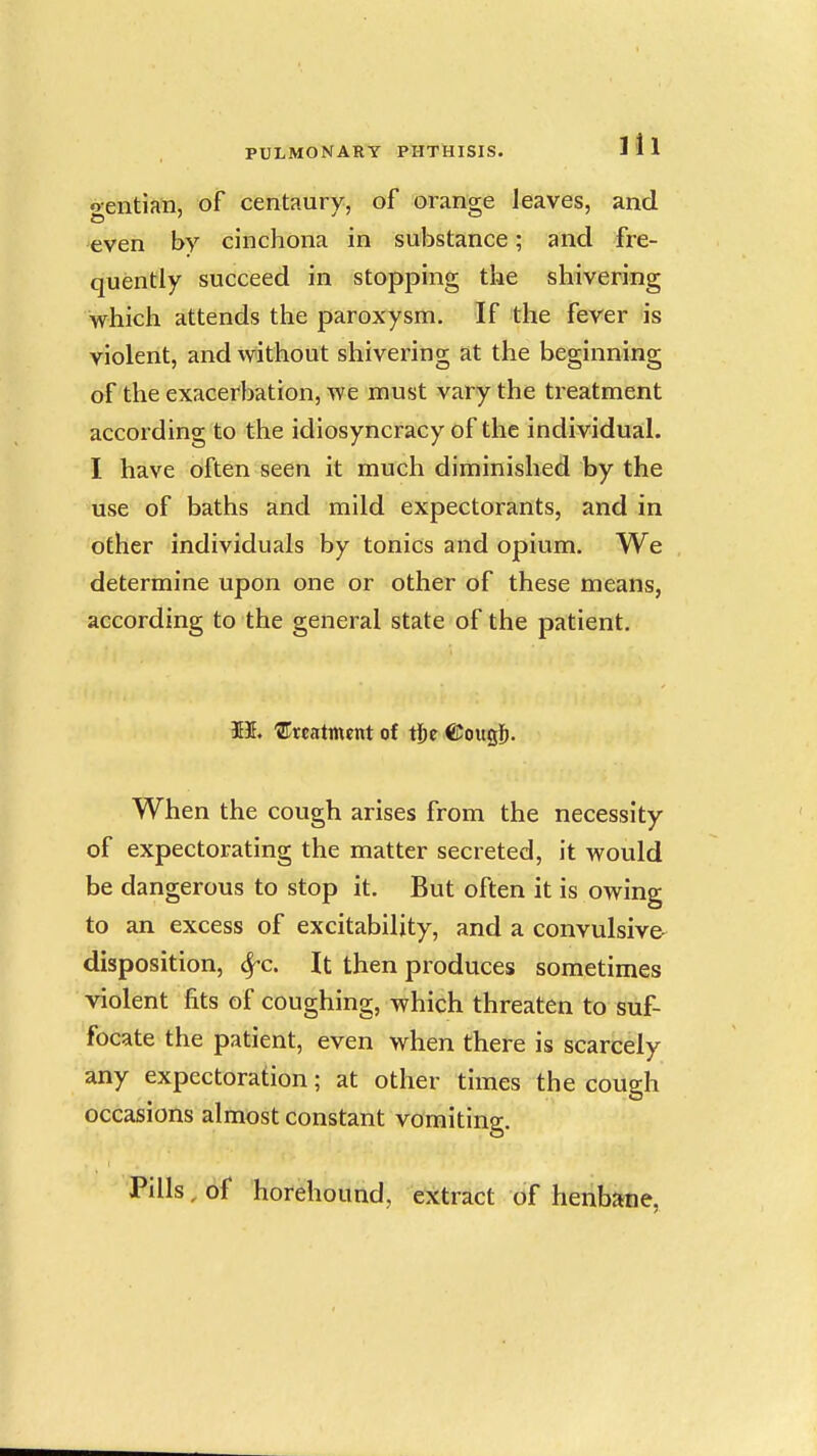 gentian, of centaury, of orange leaves, and even by cinchona in substance; and fre- quently succeed in stopping the shivering which attends the paroxysm. If the fever is violent, and without shivering at the beginning of the exacerbation, we must vary the treatment according to the idiosyncracy of the individual. I have often seen it much diminished by the use of baths and mild expectorants, and in other individuals by tonics and opium. We determine upon one or other of these means, according to the general state of the patient. 531. treatment of tije ©ougj^. When the cough arises from the necessity of expectorating the matter secreted, it would be dangerous to stop it. But often it is owing to an excess of excitability, and a convulsive^ disposition, 6rc. It then produces sometimes violent fits of coughing, which threaten to suf- focate the patient, even when there is scarcely any expectoration; at other times the cough occasions almost constant vomitina:. Pills, bf horehound, extract of henbane.