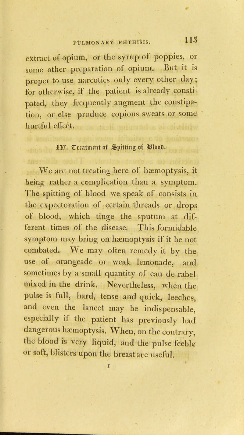 extract of opium, or the syrup of poppies, or some other preparation of opium. But it is proper to use narcotics only every other day; for otherwise, if the patient is already consti- pated, they frequently augment the constipa- tion, or else produce copious sweats or some hurtful effect. I'F. 'Srcatmtnt of Spitting of 33loo5. We are not treating here of haemoptysis, it being rather a complication than a symptom. The spitting of blood we speak of consists in the expectoration of certain threads or drops of blood, Avhich tinge the sputum at dif- ferent times of the disease. This formidable symptom may bring on haemoptysis if it be not combated. We may often remedy it by the use of orangeade or weak lemonade, and sometimes by a small quantity of eau de rabel mixed in the drink. Nevertheless, when the pulse is full, hard, tense and quick, leeches, and even the lancet may be indispensable, especially if the patient has previously had dangerous haemoptysis. When, on the contrary, the blood is very liquid, and the pulse feeble or soft, blisters upon the breast are useful. I