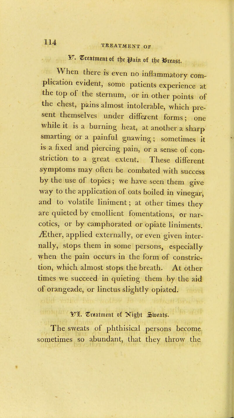 * TREATMENT OF 15^. ^Creatment of tjic iPain of tlje »wagt. When there is even no inflammatory com- plication evident, some patients experience at the top of the sternum, or in other points of the chest, pains almost intolerable, which pre- sent themselves under different forms; one while it is a burning heat, at another a sharp smarting or a painful gnawing; sometimes it is a fixed and piercing pain, or a sense of con- striction to a great extent. These different symptoms may often be combated with success by the use of topics; we have seen them give way to the application of oats boiled in vinegar, and to volatile liniment; at other times they are quieted by emollient fomentations, or nar- cotics, or by camphorated or opiate liniments. iEther, applied externally, or even given inter- nally, stops them in some persons, especially when the pain occurs in the form of constric- tion, which almost stops the breath. At other times we succeed in quieting them by the aid of orangeade, or linctus slightly opiated. VI. ®«atment of T^i%\)t 5btofat0. The sweats of phthisical persons become sometimes so abundant, that they throw the