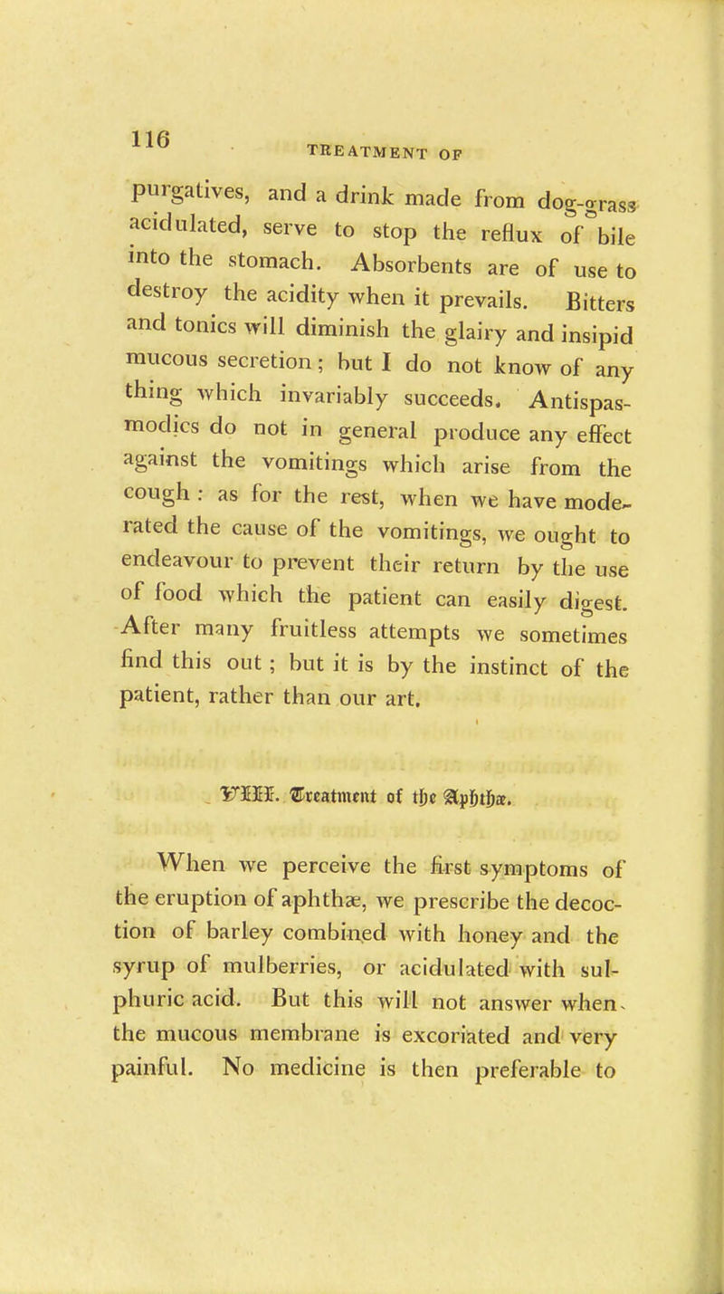 1 1 TREATMENT OF purgatives, and a drink made from dog-grass acidulated, serve to stop the reflux of\ile into the stomach. Absorbents are of use to destroy the acidity when it prevails. Bitters and tonics will diminish the glairy and insipid mucous secretion; but I do not know of any thing which invariably succeeds. Antispas- modics do not in general produce any effect against the vomitings which arise from the cough : as for the rest, when we have mode- rated the cause of the vomitings, we ought to endeavour to prevent their return by the use of food which the patient can easily digest. -After many fruitless attempts we sometimes find this out ; but it is by the instinct of the patient, rather than our art. , FBffir. ©reatmfnt of tftc glpj^tDa. When we perceive the first symptoms of the eruption of aphthae, we prescribe the decoc- tion of barley combined with honey and the syrup of mulberries, or acidulated with sul- phuric acid. But this will not answer when^ the mucous membrane is excoriated and very painful. No medicine is then preferable to