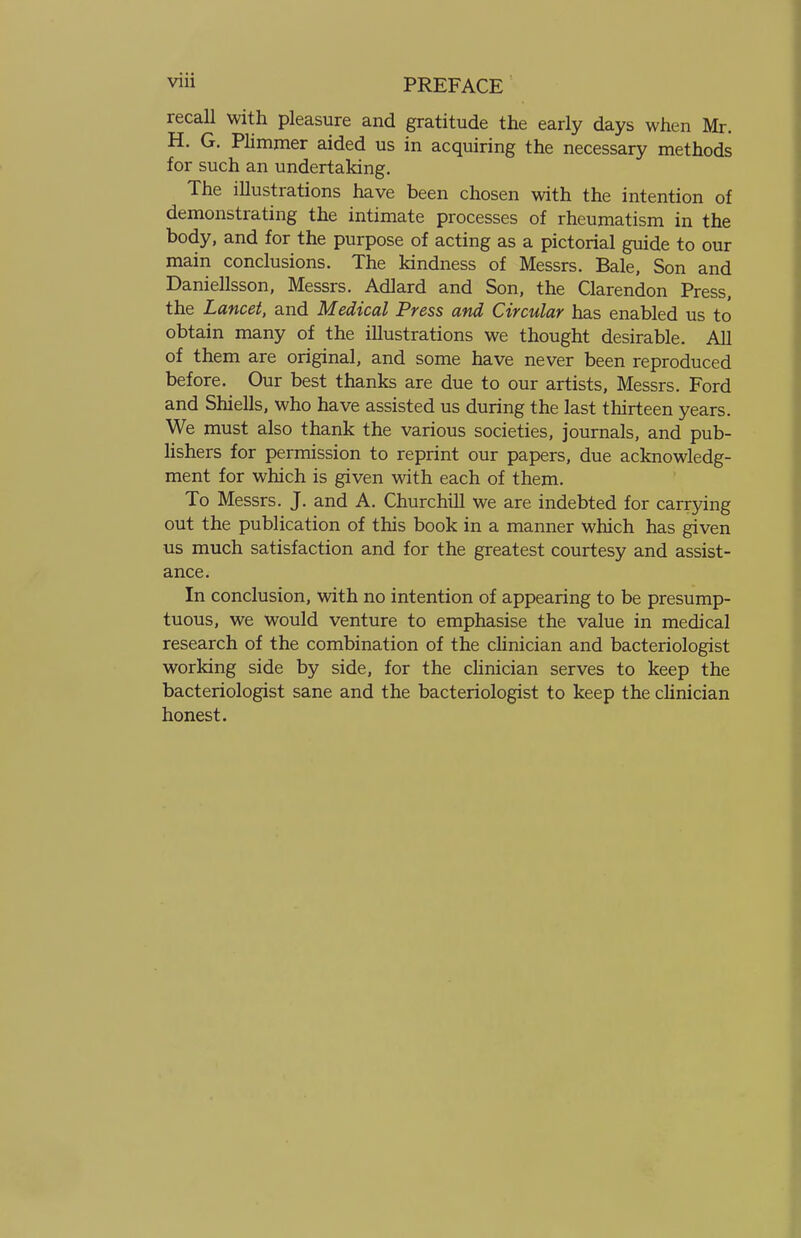 recall with pleasure and gratitude the early days when Mr. H. G. Plimmer aided us in acquiring the necessary methods for such an undertaking. The illustrations have been chosen with the intention of demonstrating the intimate processes of rheumatism in the body, and for the purpose of acting as a pictorial guide to our main conclusions. The kindness of Messrs. Bale, Son and Daniellsson, Messrs. Adlard and Son, the Clarendon Press, the Lancet, and Medical Press and Circular has enabled us to obtain many of the illustrations we thought desirable. All of them are original, and some have never been reproduced before. Our best thanks are due to our artists, Messrs. Ford and Shiells, who have assisted us during the last thirteen years. We must also thank the various societies, journals, and pub- lishers for permission to reprint our papers, due acknowledg- ment for which is given with each of them. To Messrs. J. and A. Churchill we are indebted for carrying out the publication of this book in a manner which has given us much satisfaction and for the greatest courtesy and assist- ance. In conclusion, with no intention of appearing to be presump- tuous, we would venture to emphasise the value in medical research of the combination of the clinician and bacteriologist working side by side, for the clinician serves to keep the bacteriologist sane and the bacteriologist to keep the clinician honest.