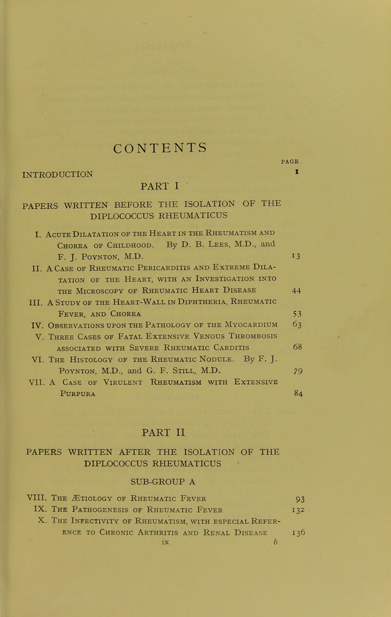 CONTENTS INTRODUCTION PART I PAPERS WRITTEN BEFORE THE ISOLATION OF THE DIPLOCOCCUS RHEUMATICUS I. Acute Dilatation of the Heart in the Rheumatism and Chorea of Childhood. By D. B. Lees, M.D., and F. J. Poynton, M.D. II. A Case of Rheumatic Pericarditis and Extreme Dila- tation of the Heart, with an Investigation into the Microscopy of Rheumatic Heart Disease III. A Study of the Heart-Wall in Diphtheria, Rheumatic Fever, and Chorea IV. Observations upon the Pathology of the Myocardium V. Three Cases of Fatal Extensive Venous Thrombosis associated with Severe Rheumatic Carditis VI. The Histology of the Rheumatic Nodule. By F. J. Poynton, M.D., and G. F. Still, M.D. VII. A Case of Virulent Rheumatism with Extensive Purpura PART II PAPERS WRITTEN AFTER THE ISOLATION OF THE DIPLOCOCCUS RHEUMATICUS SUB-GROUP A VIII. The Etiology of Rheumatic Fever IX. The Pathogenesis of Rheumatic Fever X. The Infectivity of Rheumatism, with especial Refer- ence to Chronic Arthritis and Renal Disease