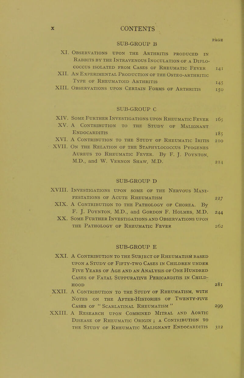 PAGE SUB-GROUP B XI. Observations upon the Arthritis produced in Rabbits by the Intravenous Inoculation of a Diplo- COCCUS ISOLATED FROM CASES OF RHEUMATIC FEVER 141 XII. An Experimental Production of the Osteo-arthritic Type of Rheumatoid Arthritis 145 XIII. Observations upon Certain Forms of Arthritis iqo SUB-GROUP C XIV. Some Further Investigations upon Rheumatic Fever 165 XV. A Contribution to the Study of Malignant Endocarditis 1$$ XVI. A Contribution to the Study of Rheumatic Iritis 210 XVII. On the Relation of the Staphylococcus Pyogenes Aureus to Rheumatic Fever. By F. J. Poynton, M.D., and W. Vernon Shaw, M.D. 214 SUB-GROUP D XVIII. Investigations upon some of the Nervous Mani- festations of Acute Rheumatism 227 XIX. A Contribution to the Pathology of Chorea. By F. J. Poynton, M.D., and Gordon F. Holmes, M.D. 244 XX. Some Further Investigations and Observations upon the Pathology of Rheumatic Fever 262 SUB-GROUP E XXI. A Contribution to the Subject of Rheumatism based upon a Study of Fifty-two Cases in Children under Five Years of Age and an Analysis of One Hundred Cases of Fatal Suppurative Pericarditis in Child- hood 281 XXII. A Contribution to the Study of Rheumatism, with Notes on the After-Histories of Twenty-five Cases of  Scarlatinal Rheumatism  299 XXIII. A Research upon Combined Mitral and Aortic Disease of Rheumatic Origin ; a Contribution to the Study of Rheumatic Malignant Endocarditis 312