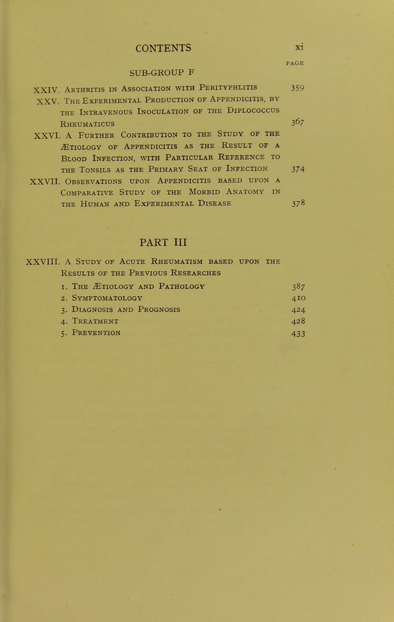 PAGE SUB-GROUP F XXIV. Arthritis in Association with Perityphlitis 359 XXV. The Experimental Production of Appendicitis, by the Intravenous Inoculation of the Diplococcus Rheumaticus 367 XXVI. A Further Contribution to the Study of the ^Etiology of Appendicitis as the Result of a Blood Infection, with Particular Reference to the Tonsils as the Primary Seat of Infection 374 XXVII. Observations upon Appendicitis based upon a Comparative Study of the Morbid Anatomy in the Human and Experimental Disease 378 PART III XXVIII. A Study of Acute Rheumatism based upon the Results of the Previous Researches 1. The ^Etiology and Pathology 387 2. Symptomatology 410 3. Diagnosis and Prognosis 424 4. Treatment 428 5. Prevention 433