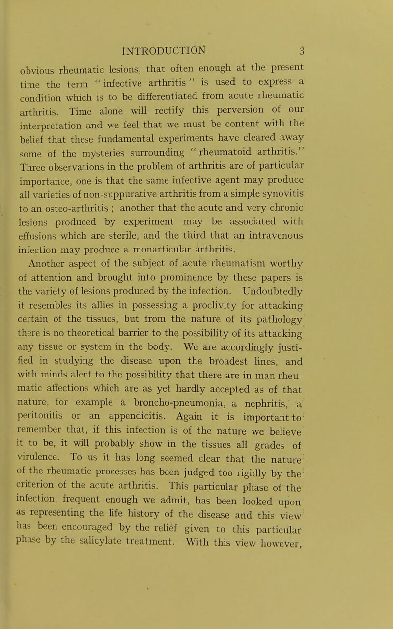 obvious rheumatic lesions, that often enough at the present time the term infective arthritis is used to express a condition which is to be differentiated from acute rheumatic arthritis. Time alone will rectify this perversion of our interpretation and we feel that we must be content with the belief that these fundamental experiments have cleared away some of the mysteries surrounding  rheumatoid arthritis. Three observations in the problem of arthritis are of particular importance, one is that the same infective agent may produce all varieties of non-suppurative arthritis from a simple synovitis to an osteo-arthritis ; another that the acute and very chronic lesions produced by experiment may be associated with effusions which are sterile, and the third that an intravenous infection may produce a monarticular arthritis. Another aspect of the subject of acute rheumatism worthy of attention and brought into prominence by these papers is the variety of lesions produced by the infection. Undoubtedly it resembles its allies in possessing a proclivity for attacking certain of the tissues, but from the nature of its pathology there is no theoretical barrier to the possibility of its attacking any tissue or system in the body. We are accordingly justi- fied in studying the disease upon the broadest lines, and with minds alert to the possibility that there are in man rheu- matic affections which are as yet hardly accepted as of that nature, for example a broncho-pneumonia, a nephritis, a peritonitis or an appendicitis. Again it is important toj remember that, if this infection is of the nature we believe it to be, it will probably show in the tissues all grades of virulence. To us it has long seemed clear that the nature: of the rheumatic processes has been judged too rigidly by the criterion of the acute arthritis. This particular phase of the infection, frequent enough we admit, has been looked upon as representing the life history of the disease and this view has been encouraged by the relief given to this particular phase by the salicylate treatment. With this view however,