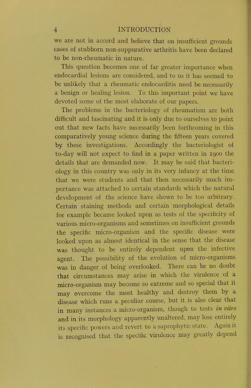 we are not in accord and believe that on insufficient grounds cases of stubborn non-suppurative arthritis have been declared to be non-rheumatic in nature. This question becomes one of far greater importance when endocardial lesions are considered, and to us it has seemed to be unlikely that a rheumatic endocarditis need be necessarily a benign or healing lesion. To this important point we have devoted some of the most elaborate of our papers. The problems in the bacteriology of rheumatism are both difficult and fascinating and it is only due to ourselves to point out that new facts have necessarily been forthcoming in this comparatively young science during the fifteen years covered by these investigations. Accordingly the bacteriologist of to-day will not expect to find in a paper written in 1900 the details that are demanded now. It may be said that bacteri- ology in this country was only in its very infancy at the time that we were students and that then necessarily much im- portance was attached to certain standards which the natural development of the science have shown to be too arbitrary. Certain staining methods and certain morphological details for example became looked upon as tests of the specificity of various micro-organisms and sometimes on insufficient grounds the specific micro-organism and the specific disease were looked upon as almost identical in the sense that the disease was thought to be entirely dependent upon the infective agent. The possibility of the evolution of micro-organisms was in danger of being overlooked. There can be no doubt that circumstances may arise in which the virulence of a micro-organism may become so extreme and so special that it may overcome the most healthy and destroy them by a disease which runs a peculiar course, but it is also clear that in many instances a micro-organism, though to tests in vitro and in its morphology apparently unaltered, may lose entirely its specific powers and revert to a saprophytic slate. Again it is recognised that the specific virulence may greatly depend