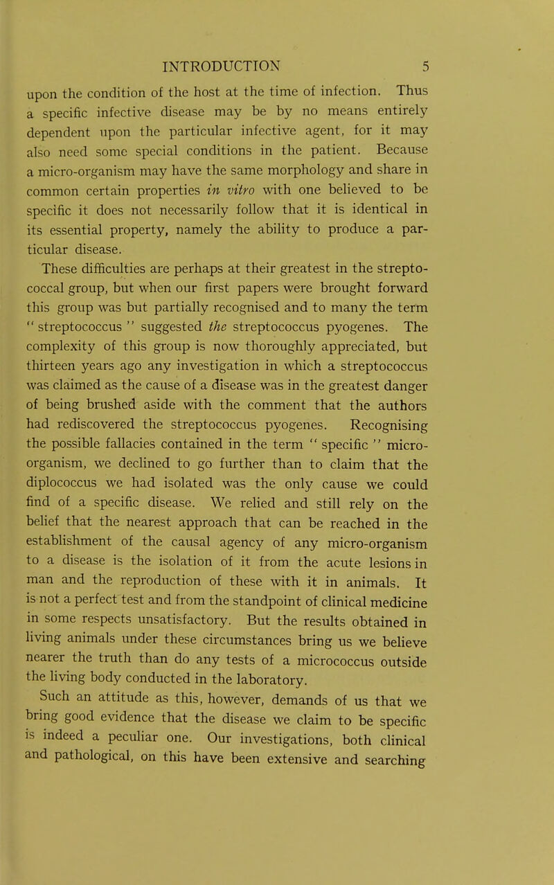 upon the condition of the host at the time of infection. Thus a specific infective disease may be by no means entirely dependent upon the particular infective agent, for it may also need some special conditions in the patient. Because a micro-organism may have the same morphology and share in common certain properties in vitro with one believed to be specific it does not necessarily follow that it is identical in its essential property, namely the ability to produce a par- ticular disease. These difficulties are perhaps at their greatest in the strepto- coccal group, but when our first papers were brought forward this group was but partially recognised and to many the term streptococcus suggested the streptococcus pyogenes. The complexity of this group is now thoroughly appreciated, but thirteen years ago any investigation in which a streptococcus was claimed as the cause of a disease was in the greatest danger of being brushed aside with the comment that the authors had rediscovered the streptococcus pyogenes. Recognising the possible fallacies contained in the term  specific  micro- organism, we declined to go further than to claim that the diplococcus we had isolated was the only cause we could find of a specific disease. We relied and still rely on the belief that the nearest approach that can be reached in the establishment of the causal agency of any micro-organism to a disease is the isolation of it from the acute lesions in man and the reproduction of these with it in animals. It is not a perfect test and from the standpoint of clinical medicine in some respects unsatisfactory. But the results obtained in living animals under these circumstances bring us we believe nearer the truth than do any tests of a micrococcus outside the living body conducted in the laboratory. Such an attitude as this, however, demands of us that we bring good evidence that the disease we claim to be specific is indeed a peculiar one. Our investigations, both clinical and pathological, on this have been extensive and searching