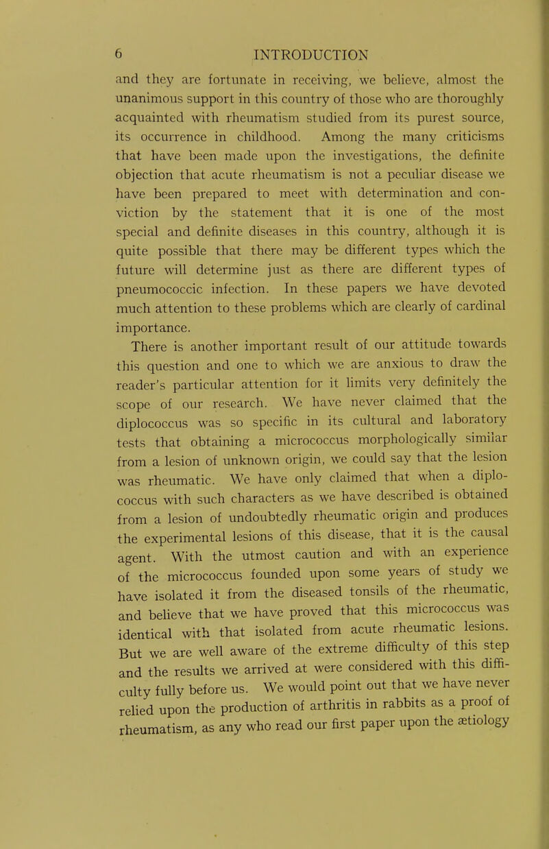 and they are fortunate in receiving, we believe, almost the unanimous support in this country of those who are thoroughly acquainted with rheumatism studied from its purest source, its occurrence in childhood. Among the many criticisms that have been made upon the investigations, the definite objection that acute rheumatism is not a peculiar disease we have been prepared to meet with determination and con- viction by the statement that it is one of the most special and definite diseases in this country, although it is quite possible that there may be different types which the future will determine just as there are different types of pneumococcic infection. In these papers we have devoted much attention to these problems which are clearly of cardinal importance. There is another important result of our attitude towards this question and one to which we are anxious to draw the reader's particular attention for it limits very definitely the scope of our research. We have never claimed that the diplococcus was so specific in its cultural and laboratory tests that obtaining a micrococcus morphologically similar from a lesion of unknown origin, we could say that the lesion was rheumatic. We have only claimed that when a diplo- coccus with such characters as we have described is obtained from a lesion of undoubtedly rheumatic origin and produces the experimental lesions of this disease, that it is the causal agent. With the utmost caution and with an experience of the micrococcus founded upon some years of study we have isolated it from the diseased tonsils of the rheumatic, and believe that we have proved that this micrococcus was identical with that isolated from acute rheumatic lesions. But we are well aware of the extreme difficulty of this step and the results we arrived at were considered with this diffi- culty fully before us. We would point out that we have never relied upon the production of arthritis in rabbits as a proof of rheumatism, as any who read our first paper upon the etiology