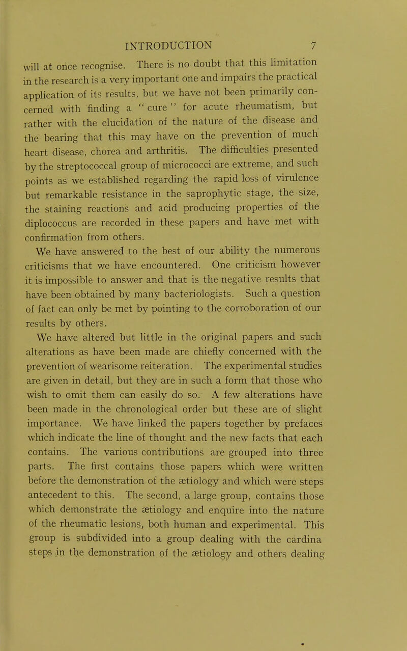 will at once recognise. There is no doubt that this limitation in the research is a very important one and impairs the practical application of its results, but we have not been primarily con- cerned with finding a cure for acute rheumatism, but rather with the elucidation of the nature of the disease and the bearing that this may have on the prevention of much heart disease, chorea and arthritis. The difficulties presented by the streptococcal group of micrococci are extreme, and such points as we established regarding the rapid loss of virulence but remarkable resistance in the saprophytic stage, the size, the staining reactions and acid producing properties of the diplococcus are recorded in these papers and have met with confirmation from others. We have answered to the best of our ability the numerous criticisms that we have encountered. One criticism however it is impossible to answer and that is the negative results that have been obtained by many bacteriologists. Such a question of fact can only be met by pointing to the corroboration of our results by others. We have altered but little in the original papers and such alterations as have been made are chiefly concerned with the prevention of wearisome reiteration. The experimental studies are given in detail, but they are in such a form that those who wish to omit them can easily do so. A few alterations have been made in the chronological order but these are of slight importance. We have linked the papers together by prefaces which indicate the line of thought and the new facts that each contains. The various contributions are grouped into three parts. The first contains those papers which were written before the demonstration of the aetiology and which were steps antecedent to this. The second, a large group, contains those which demonstrate the aetiology and enquire into the nature of the rheumatic lesions, both human and experimental. This group is subdivided into a group dealing with the cardina steps,in the demonstration of the aetiology and others dealing