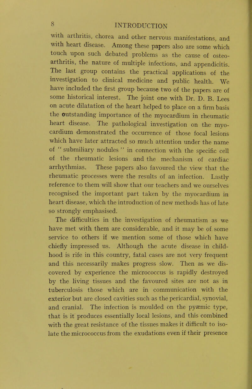 with arthritis, chorea and other nervous manifestations, and with heart disease. Among these papers also are some which touch upon such debated problems as the cause of osteo- arthritis, the nature of multiple infections, and appendicitis. The last group contains the practical applications of the investigation to clinical medicine and public health. We have included the first group because two of the papers are of some historical interest. The joint one with Dr. D. B. Lees on acute dilatation of the heart helped to place on a firm basis the outstanding importance of the myocardium in rheumatic heart disease. The pathological investigation on the myo- cardium demonstrated the occurrence of those focal lesions which have later attracted so much attention under the name of  submiliary nodules  in connection with the specific cell of the rheumatic lesions and the mechanism of cardiac arrhythmias. These papers also favoured the view that the rheumatic processes were the results of an infection. Lastly reference to them will show that our teachers and we ourselves recognised the important part taken by the myocardium in heart disease, which the introduction of new methods has of late so strongly emphasised. The difficulties in the investigation of rheumatism as we have met with them are considerable, and it may be of some service to others if we mention some of those which have chiefly impressed us. Although the acute disease in child- hood is rife in this country, fatal cases are not very frequent and this necessarily makes progress slow. Then as we dis- covered by experience the micrococcus is rapidly destroyed by the living tissues and the favoured sites are not as in tuberculosis those which are in communication with the exterior but are closed cavities such as the pericardial, synovial, and cranial. The infection is moulded on the pysemic type, that is it produces essentially local lesions, and this combined with the great resistance of the tissues makes it difficult to iso- late the micrococcus from the exudations even if their presence