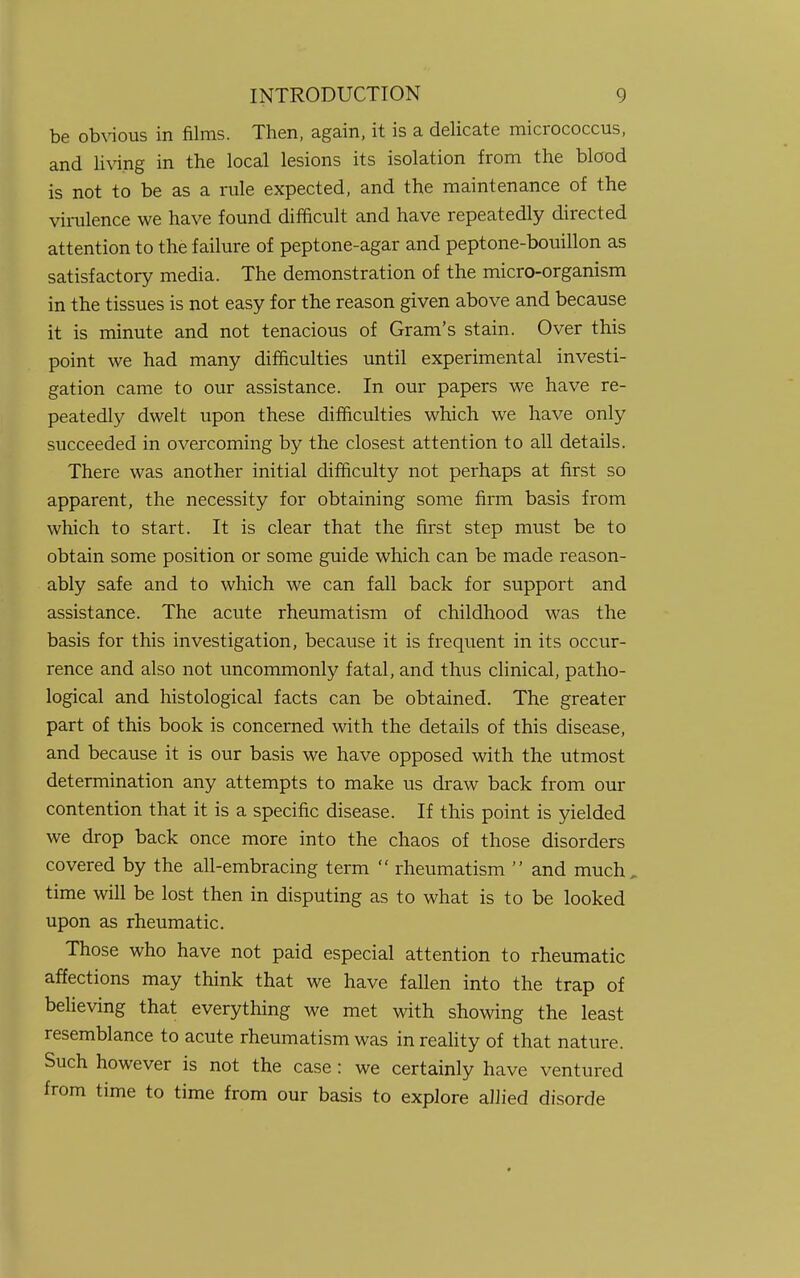 be obvious in films. Then, again, it is a delicate micrococcus, and living in the local lesions its isolation from the blood is not to be as a rule expected, and the maintenance of the virulence we have found difficult and have repeatedly directed attention to the failure of peptone-agar and peptone-bouillon as satisfactory media. The demonstration of the micro-organism in the tissues is not easy for the reason given above and because it is minute and not tenacious of Gram's stain. Over this point we had many difficulties until experimental investi- gation came to our assistance. In our papers we have re- peatedly dwelt upon these difficulties which we have only succeeded in overcoming by the closest attention to all details. There was another initial difficulty not perhaps at first so apparent, the necessity for obtaining some firm basis from which to start. It is clear that the first step must be to obtain some position or some guide which can be made reason- ably safe and to which we can fall back for support and assistance. The acute rheumatism of childhood was the basis for this investigation, because it is frequent in its occur- rence and also not uncommonly fatal, and thus clinical, patho- logical and histological facts can be obtained. The greater part of this book is concerned with the details of this disease, and because it is our basis we have opposed with the utmost determination any attempts to make us draw back from our contention that it is a specific disease. If this point is yielded we drop back once more into the chaos of those disorders covered by the all-embracing term  rheumatism  and much time will be lost then in disputing as to what is to be looked upon as rheumatic. Those who have not paid especial attention to rheumatic affections may think that we have fallen into the trap of believing that everything we met with showing the least resemblance to acute rheumatism was in reality of that nature. Such however is not the case: we certainly have ventured from time to time from our basis to explore allied disorde