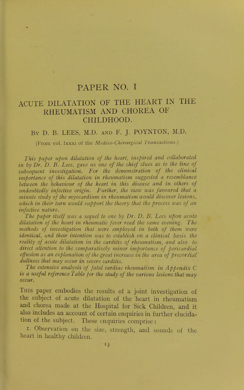 PAPER NO. I ACUTE DILATATION OF THE HEART IN THE RHEUMATISM AND CHOREA OF CHILDHOOD. By D. B. LEES, M.D. and F. J. POYNTON, M.D. (From vol. lxxxi of the Medico-Chirurgical Transactions.) This paper upon dilatation of the heart, inspired and collaborated in by Dr. D. B. Lees, gave us one of the chief clues as to the line of subsequent investigation. For the demonstration of the clinical importance of this dilatation in rheumatism suggested a resemblance between the behaviour of the heart in this disease and in others of undoubtedly infective origin. Further, the view was favoured that a minute study of the myocardium in rheumatism would discover lesions, which in their turn would support the theory that the process was of an infective nature. The paper itself was a sequel to one by Dr. D. B. Lees upon acute dilatation of the heart in rheumatic fever read the same evening. The methods of investigation that were employed in both of them were identical, and their intention was to establish on a clinical basis the reality of acute dilatation in the carditis of rheumatism, and also to direct attention to the comparatively minor importance of pericardial eff usion as an explanation of the great increase in the area of precordial dullness that may occur in severe carditis. The extensive analysis of fatal cardiac rheumatism in Appendix C is a useful reference Table for the study of the various lesions that may occur. This paper embodies the results of a joint investigation of the subject of acute dilatation of the heart in rheumatism and chorea made at the Hospital for Sick Children, and it also includes an account of certain enquiries in further elucida- tion of the subject. These enquiries comprise : I. Observation on the size, strength, and sounds of the heart in healthy children.