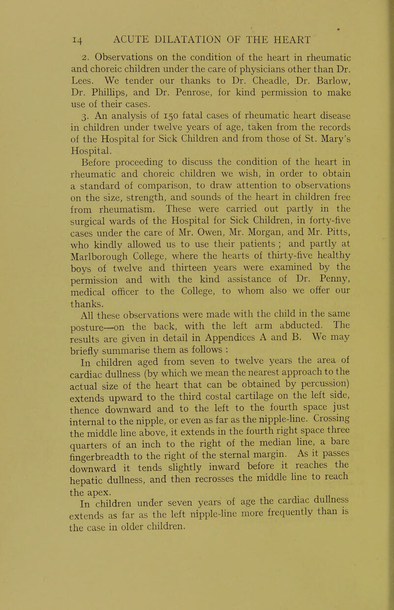 2. Observations on the condition of the heart in rheumatic and choreic children under the care of physicians other than Dr. Lees. We tender our thanks to Dr. Cheadle, Dr. Barlow, Dr. Phillips, and Dr. Penrose, for kind permission to make use of their cases. 3. An analysis of 150 fatal cases of rheumatic heart disease in children under twelve years of age, taken from the records of the Hospital for Sick Children and from those of St. Mary's Hospital. Before proceeding to discuss the condition of the heart in rheumatic and choreic children we wish, in order to obtain a standard of comparison, to draw attention to observations on the size, strength, and sounds of the heart in children free from rheumatism. These were carried out partly in the surgical wards of the Hospital for Sick Children, in forty-five cases under the care of Mr. Owen, Mr. Morgan, and Mr. Pitts, who kindly allowed us to use their patients ; and partly at Marlborough College, where the hearts of thirty-five healthy boys of twelve and thirteen years were examined by the permission and with the kind assistance of Dr. Penny, medical officer to the College, to whom also we offer our thanks. All these observations were made with the child in the same posture—on the back, with the left arm abducted. The results are given in detail in Appendices A and B. We may briefly summarise them as follows : In children aged from seven to twelve years the area of cardiac dullness (by which we mean the nearest approach to the actual size of the heart that can be obtained by percussion) extends upward to the third costal cartilage on the left side, thence downward and to the left to the fourth space just internal to the nipple, or even as far as the nipple-line. Crossing the middle line above, it extends in the fourth right space three quarters of an inch to the right of the median line, a bare fingerbreadth to the right of the sternal margin. As it passes downward it tends slightly inward before it reaches the hepatic dullness, and then recrosses the middle line to reach the apex. In children under seven years of age the cardiac dullness extends as far as the left nipple-line more frequently than is the case in older children.