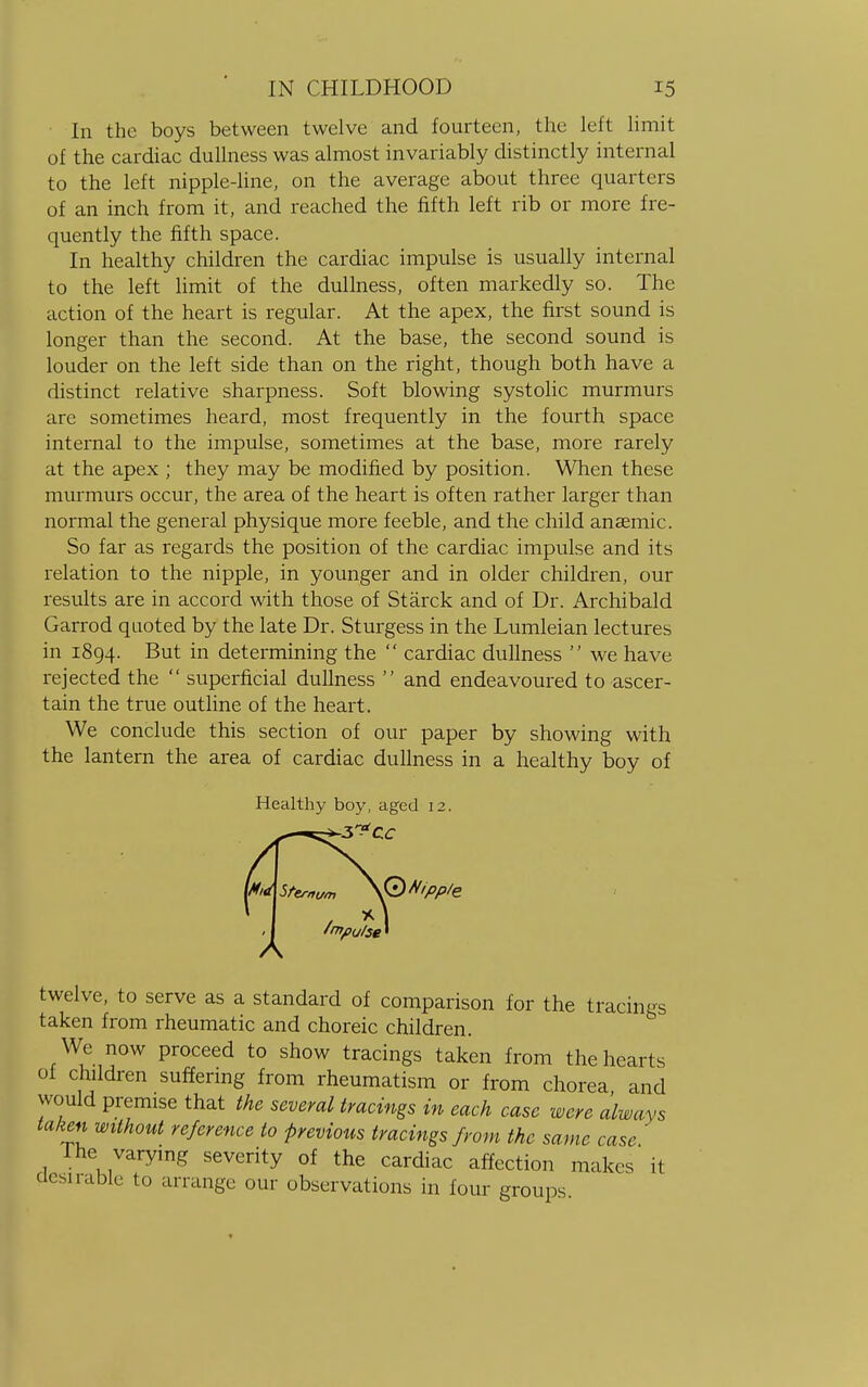 In the boys between twelve and fourteen, the left limit of the cardiac dullness was almost invariably distinctly internal to the left nipple-line, on the average about three quarters of an inch from it, and reached the fifth left rib or more fre- quently the fifth space. In healthy children the cardiac impulse is usually internal to the left limit of the dullness, often markedly so. The action of the heart is regular. At the apex, the first sound is longer than the second. At the base, the second sound is louder on the left side than on the right, though both have a distinct relative sharpness. Soft blowing systolic murmurs are sometimes heard, most frequently in the fourth space internal to the impulse, sometimes at the base, more rarely at the apex ; they may be modified by position. When these murmurs occur, the area of the heart is often rather larger than normal the general physique more feeble, and the child anaemic. So far as regards the position of the cardiac impulse and its relation to the nipple, in younger and in older children, our results are in accord with those of Starck and of Dr. Archibald Garrod quoted by the late Dr. Sturgess in the Lumleian lectures in 1894. But in determining the  cardiac dullness  we have rejected the  superficial dullness  and endeavoured to ascer- tain the true outline of the heart. We conclude this section of our paper by showing with the lantern the area of cardiac dullness in a healthy boy of Healthy boy, aged 12. twelve, to serve as a standard of comparison for the tracings taken from rheumatic and choreic children. We now proceed to show tracings taken from the hearts of children suffering from rheumatism or from chorea and would premise that the several tracings in each case were always taken without reference to previous tracings from the same case The varying severity of the cardiac affection makes it desirable to arrange our observations in four groups