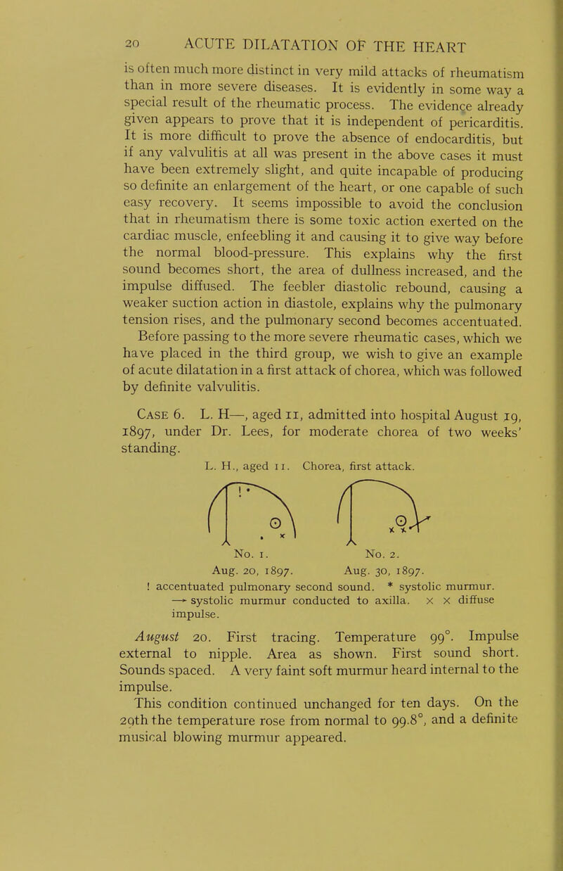 is often much more distinct in very mild attacks of rheumatism than in more severe diseases. It is evidently in some way a special result of the rheumatic process. The evidence already given appears to prove that it is independent of pericarditis. It is more difficult to prove the absence of endocarditis, but if any valvulitis at all was present in the above cases it must have been extremely slight, and quite incapable of producing so definite an enlargement of the heart, or one capable of such easy recovery. It seems impossible to avoid the conclusion that in rheumatism there is some toxic action exerted on the cardiac muscle, enfeebling it and causing it to give way before the normal blood-pressure. This explains why the first sound becomes short, the area of dullness increased, and the impulse diffused. The feebler diastolic rebound, causing a weaker suction action in diastole, explains why the pulmonary tension rises, and the pulmonary second becomes accentuated. Before passing to the more severe rheumatic cases, which we have placed in the third group, we wish to give an example of acute dilatation in a first attack of chorea, which was followed by definite valvulitis. Case 6. L. H—, aged n, admitted into hospital August jg, 1897, under Dr. Lees, for moderate chorea of two weeks' standing. L. H., aged n. Chorea, first attack. No. 1. No. 2. Aug. 20, 1897. Aug. 30, 1897. ! accentuated pulmonary second sound. * systolic murmur. —► systolic murmur conducted to axilla, x x diffuse impulse. August 20. First tracing. Temperature 99°. Impulse external to nipple. Area as shown. First sound short. Sounds spaced. A very faint soft murmur heard internal to the impulse. This condition continued unchanged for ten days. On the 29th the temperature rose from normal to 99.80, and a definite musical blowing murmur appeared.