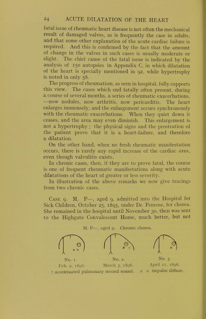 fatal issue of rheumatic heart disease is not often the mechanical result of damaged valves, as is frequently the case in adults, and that some other explanation of the acute cardiac failure is required. And this is confirmed by the fact that the amount of change in the valves in such cases is usually moderate or slight. The chief cause of the fatal issue is indicated by the analysis of 150 autopsies in Appendix C, in which dilatation of the heart is specially mentioned in 92, while hypertrophy is noted in only 58. The progress of rheumatism, as seen in hospital, fully supports this view. The cases which end fatally often present, during a course of several months, a series of rheumatic exacerbations, —now nodules, now arthritis, now pericarditis. The heart enlarges immensely, and the enlargement occurs synchronously with the rheumatic exacerbations. When they quiet down it ceases, and the area may even diminish. This enlargement is not a hypertrophy ; the physical signs and the prostration of the patient prove that it is a heart-failure, and therefore a dilatation. On the other hand, when no fresh rheumatic manifestation occurs, there is rarely any rapid increase of the cardiac area, even though valvulitis exists. In chronic cases, then, if they are to prove fatal, the course is one of frequent rheumatic manifestations along with acute dilatations of the heart of greater or less severity. In illustration of the above remarks we now give tracings from two chronic cases. Case 9. M. P—, aged 9, admitted into the Hospital for Sick Children, October 25, 1895, under Dr. Penrose, for chorea. She remained in the hospital until November 30, then was sent to the Highgate Convalescent Home, much better, but not M. P—, aged 9. Chronic chorea. No. 1. No. 2. No. 3. Feb. 9, 1896. March 3, 1896. April 21. 1896. ! accentuated pulmonary second sound. X X impulse diffuse.