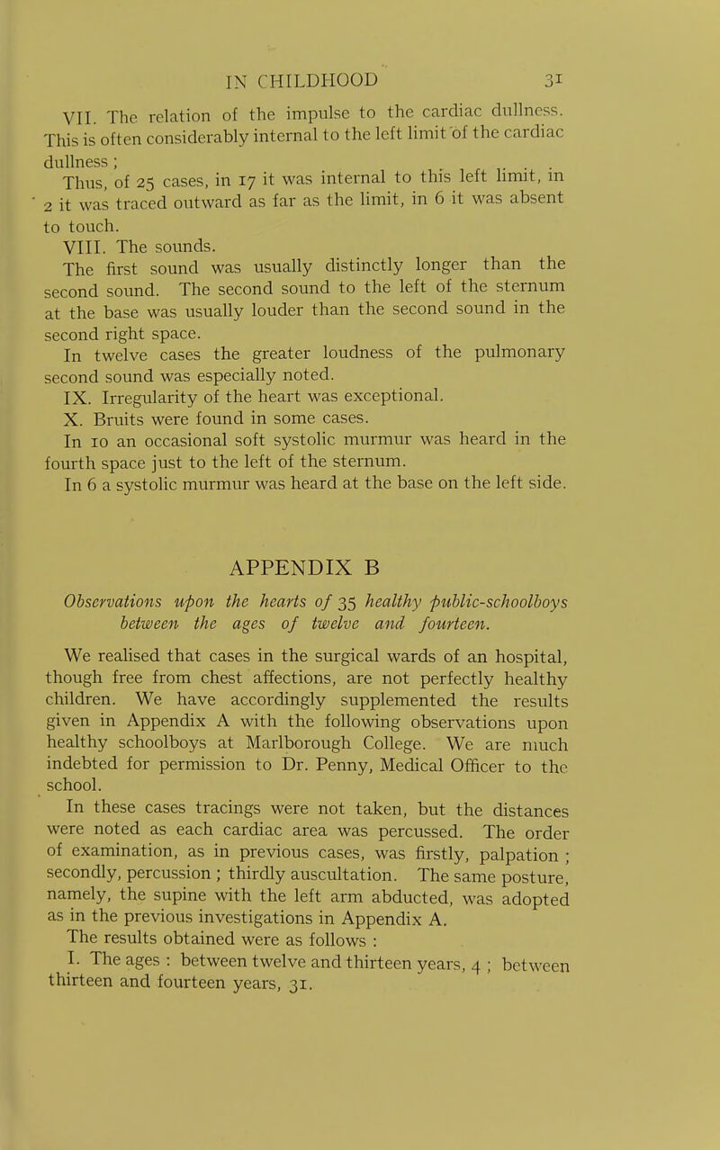 VII. The relation of the impulse to the cardiac dullness. This is often considerably internal to the left limit of the cardiac dullness ; Thus, of 25 cases, in 17 it was internal to this left limit, m 2 it was traced outward as far as the limit, in 6 it was absent to touch. VIII. The sounds. The first sound was usually distinctly longer than the second sound. The second sound to the left of the sternum at the base was usually louder than the second sound in the second right space. In twelve cases the greater loudness of the pulmonary second sound was especially noted. IX. Irregularity of the heart was exceptional. X. Bruits were found in some cases. In 10 an occasional soft systolic murmur was heard in the fourth space just to the left of the sternum. In 6 a systolic murmur was heard at the base on the left side. APPENDIX B Observations upon the hearts of 35 healthy public-schoolboys between the ages of twelve and fourteen. We realised that cases in the surgical wards of an hospital, though free from chest affections, are not perfectly healthy children. We have accordingly supplemented the results given in Appendix A with the following observations upon healthy schoolboys at Marlborough College. We are much indebted for permission to Dr. Penny, Medical Officer to the school. In these cases tracings were not taken, but the distances were noted as each cardiac area was percussed. The order of examination, as in previous cases, was firstly, palpation ; secondly, percussion ; thirdly auscultation. The same posture, namely, the supine with the left arm abducted, was adopted as in the previous investigations in Appendix A. The results obtained were as follows : I. The ages : between twelve and thirteen years, 4 ; between thirteen and fourteen years, 31.