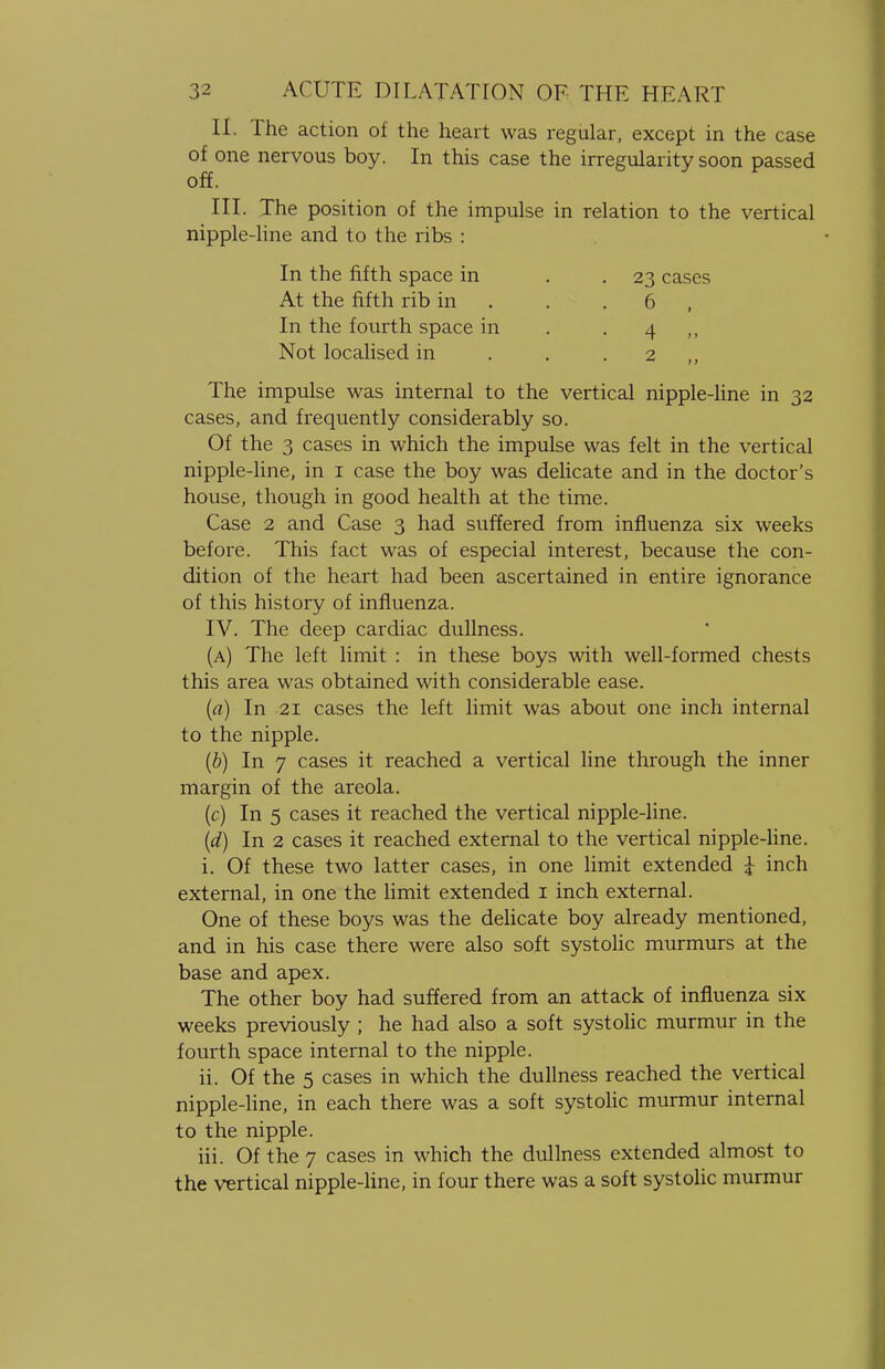 II. The action of the heart was regular, except in the case of one nervous boy. In this case the irregularity soon passed off. III. The position of the impulse in relation to the vertical nipple-line and to the ribs : In the fifth space in . .23 cases At the fifth rib in . . 6 , In the fourth space in . . 4 ,, Not localised in . . . 2 The impulse was internal to the vertical nipple-line in 32 cases, and frequently considerably so. Of the 3 cases in which the impulse was felt in the vertical nipple-line, in 1 case the boy was delicate and in the doctor's house, though in good health at the time. Case 2 and Case 3 had suffered from influenza six weeks before. This fact was of especial interest, because the con- dition of the heart had been ascertained in entire ignorance of this history of influenza. IV. The deep cardiac dullness. (a) The left limit : in these boys with well-formed chests this area was obtained with considerable ease. (a) In 21 cases the left limit was about one inch internal to the nipple. (b) In 7 cases it reached a vertical line through the inner margin of the areola. (c) In 5 cases it reached the vertical nipple-line. (d) In 2 cases it reached external to the vertical nipple-line. i. Of these two latter cases, in one limit extended £ inch external, in one the limit extended 1 inch external. One of these boys was the delicate boy already mentioned, and in his case there were also soft systolic murmurs at the base and apex. The other boy had suffered from an attack of influenza six weeks previously ; he had also a soft systolic murmur in the fourth space internal to the nipple. ii. Of the 5 cases in which the dullness reached the vertical nipple-line, in each there was a soft systolic murmur internal to the nipple. hi. Of the 7 cases in which the dullness extended almost to the vertical nipple-line, in four there was a soft systolic murmur