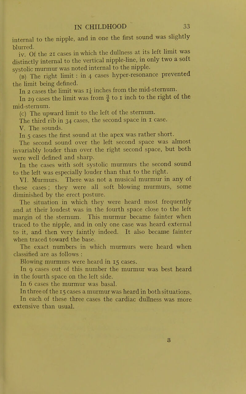 internal to the nipple, and in one the first sound was slightly blurred. . ....... iv. Of the 21 cases in which the dullness at its left limit was distinctly internal to the vertical nipple-line, in only two a soft systolic murmur was noted internal to the nipple. (b) The right limit : in 4 cases hyper-resonance prevented the limit being defined. In 2 cases the limit was i£ inches from the mid-sternum. In 29 cases the limit was from f to 1 inch to the right of the mid-sternum. (c) The upward limit to the left of the sternum. The third rib in 34 cases, the second space in 1 case. V. The sounds. In 5 cases the first sound at the apex was rather short. The second sound over the left second space was almost invariably louder than over the right second space, but both were well defined and sharp. In the cases with soft systolic murmurs the second sound to the left was especially louder than that to the right. VI. Murmurs. There was not a musical murmur in any of these cases; they were all soft blowing murmurs, some diminished by the erect posture. The situation in which they were heard most frequently and at their loudest was in the fourth space close to the left margin of the sternum. This murmur became fainter when traced to the nipple, and in only one case was heard external to it, and then very faintly indeed. It also became fainter when traced toward the base. The exact numbers in which murmurs were heard when classified are as follows : Blowing murmurs were heard in 15 cases. In 9 cases out of this number the murmur was best heard in the fourth space on the left side. In 6 cases the murmur was basal. In three of the 15 cases a murmur was heard in both situations. In each of these three cases the cardiac dullness was more extensive than usual. 3