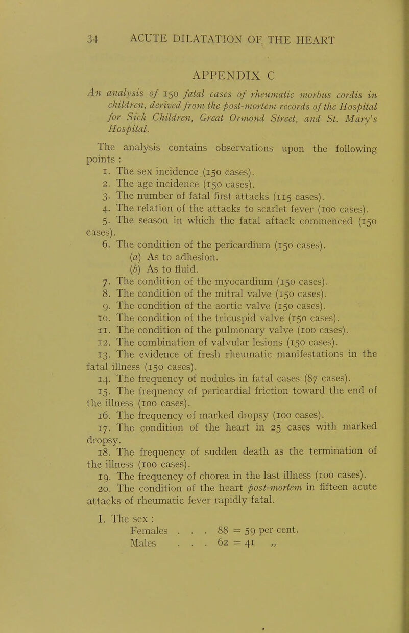 APPENDIX C An analysis of 150 fatal cases of rheumatic morbus cordis in children, derived from the post-mortem records of the Hospital for Sick Children, Great Ormond Street, and St. Mary's Hospital. The analysis contains observations upon the following points : 1. The sex incidence (150 cases). 2. The age incidence (150 cases). 3. The number of fatal first attacks (115 cases). 4. The relation of the attacks to scarlet fever (100 cases). 5. The season in which the fatal attack commenced (150 cases). 6. The condition of the pericardium (150 cases). (a) As to adhesion. \b) As to fluid. 7. The condition of the myocardium (150 cases). 8. The condition of the mitral valve (150 cases). 9. The condition of the aortic valve (150 cases). 10. The condition of the tricuspid valve (150 cases), xi. The condition of the pulmonary valve (100 cases). 12. The combination of valvular lesions (150 cases). 13. The evidence of fresh rheumatic manifestations in the fatal illness (150 cases). 14. The frequency of nodules in fatal cases (87 cases). 15. The frequency of pericardial friction toward the end of the illness (100 cases). 16. The frequency of marked dropsy (100 cases). 17. The condition of the heart in 25 cases with marked dropsy. 18. The frequency of sudden death as the termination of the illness (100 cases). 19. The frequency of chorea in the last illness (100 cases). 20. The condition of the heart post-mortem in fifteen acute attacks of rheumatic fever rapidly fatal. I. The sex : Females . . . 88 = 59 per cent. Males ... 62 = 41