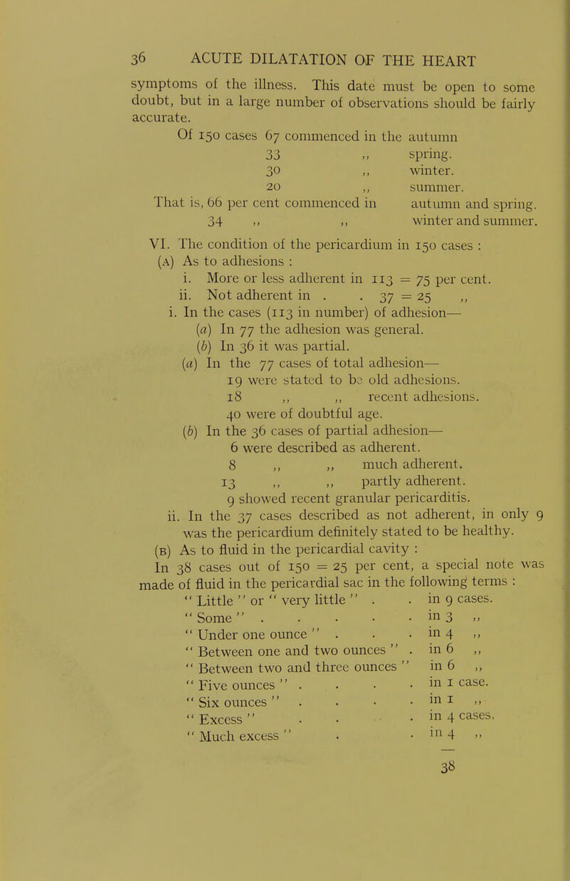 symptoms of the illness. This date must be open to some doubt, but in a large number of observations should be fairly accurate. Of 150 cases 67 commenced in the autumn 33 spring. 30 „ winter. 20 summer. That is, 66 per cent commenced in autumn and spring. 34 ,, winter and summer. VI. The condition of the pericardium in 150 cases : (a) As to adhesions : i. More or less adherent in 113 = 75 per cent. ii. Not adherent in . . 37 = 25 i. In the cases (113 in number) of adhesion— (a) In 77 the adhesion was general. (b) In 36 it was partial. (a) In the 77 cases of total adhesion— 19 were stated to be old adhesions. 18 ,, ,, recent adhesions. 40 were of doubtful age. (b) In the 36 cases of partial adhesion— 6 were described as adherent. 8 ,, much adherent. 13 ,, ,, partly adherent. 9 showed recent granular pericarditis. ii. In the 37 cases described as not adherent, in only 9 was the pericardium definitely stated to be healthy. (b) As to fluid in the pericardial cavity : In 38 cases out of 150 = 25 per cent, a special note was made of fluid in the pericardial sac in the following terms : Little  or  very little  . in 9 cases. Some . in 3 „ Under one ounce  . in 4 „ Between one and two ounces '' . in 6 Between two and three ounces  in 6 Five ounces . in 1 case. Six ounces  in 1 Excess . in 4 cases Much excess  in 4 ,, 38