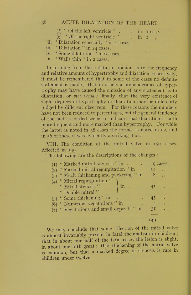 (J) Of the left ventricle  . . in i case, (g)  Of the right ventricle  . in I „ ii.  Dilatation especially  in 4 cases. iii.  Dilatation  in 24 cases. iv.  Some dilatation  in 6 cases. v.  Walls thin  in 2 cases. In forming from these data an opinion as to the frequency and relative amount of hypertrophy and dilatation respectively, it must be remembered that in some of the cases no definite statement is made ; that in others a preponderance of hyper- trophy may have caused the omission of any statement as to dilatation, or vice versa ; finally, that the very existence of slight degrees of hypertrophy or dilatation may be differently judged by different observers. For these reasons the numbers have not been reduced to percentages, but the general tendency of the facts recorded seems to indicate that dilatation is both more frequent and more marked than hypertrophy. For while the latter is noted in 58 cases the former is noted in 92, and in 56 of these it was evidently a striking fact. VIII. The condition of the mitral valve in 150 cases. Affected in 149. The following are the descriptions of the changes : (1)  Marked mitral stenosis  in . . 9 cases. (2)  Marked mitral regurgitation  in . 11 (3)  Much thickening and puckering  in 8 (4)  Mitral regurgitation  j  Mitral stenosis [in . . 41  Double mitral J (5)  Some thickening in . . . 45 „ (6)  Numerous vegetations in . . 4 (7)  Vegetations and small deposits in 31 ,, 149 We may conclude that some affection of the mitral valve is almost invariably present in fatal rheumatism in children ; that in about one half of the fatal cases the lesion is slight, in about one fifth great ; that thickening of the mitral valve is common, but that a marked degree of stenosis is rare in children under twelve.