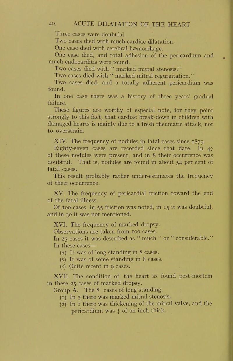 Three cases were doubtful. Two cases died with much cardiac dilatation. One case died with cerebral haemorrhage. One case died, and total adhesion of the pericardium and much endocarditis were found. Two cases died with  marked mitral stenosis. Two cases died with  marked mitral regurgitation. Two cases died, and a totally adherent pericardium was found. In one case there was a history of three years' gradual failure. These figures are worthy of especial note, for they point strongly to this fact, that cardiac break-down in children with damaged hearts is mainly due to a fresh rheumatic attack, not to overstrain. XIV. The frequency of nodules in fatal cases since 1879. Eighty-seven cases are recorded since that date. In 47 of these nodules were present, and in 8 their occurrence was doubtful. That is, nodules are found in about 54 per cent of fatal cases. This result probably rather under-estimates the frequency of their occurrence. XV. The frequency of pericardial friction toward the end of the fatal illness. Of 100 cases, in 55 friction was noted, in 15 it was doubtful, and in 30 it was not mentioned. XVI. The frequency of marked dropsy. Observations are taken from 100 cases. In 25 cases it was described as  much  or  considerable. In these cases— (a) It was of long standing in 8 cases. (b) It was of some standing in 8 cases. (c) Quite recent in 9 cases. XVII. The condition of the heart as found post-mortem in these 25 cases of marked dropsy. Group A. The 8 cases of long standing. (1) In 3 there was marked mitral stenosis. (2) In 1 there was thickening of the mitral valve, and the pericardium was J of an inch thick.