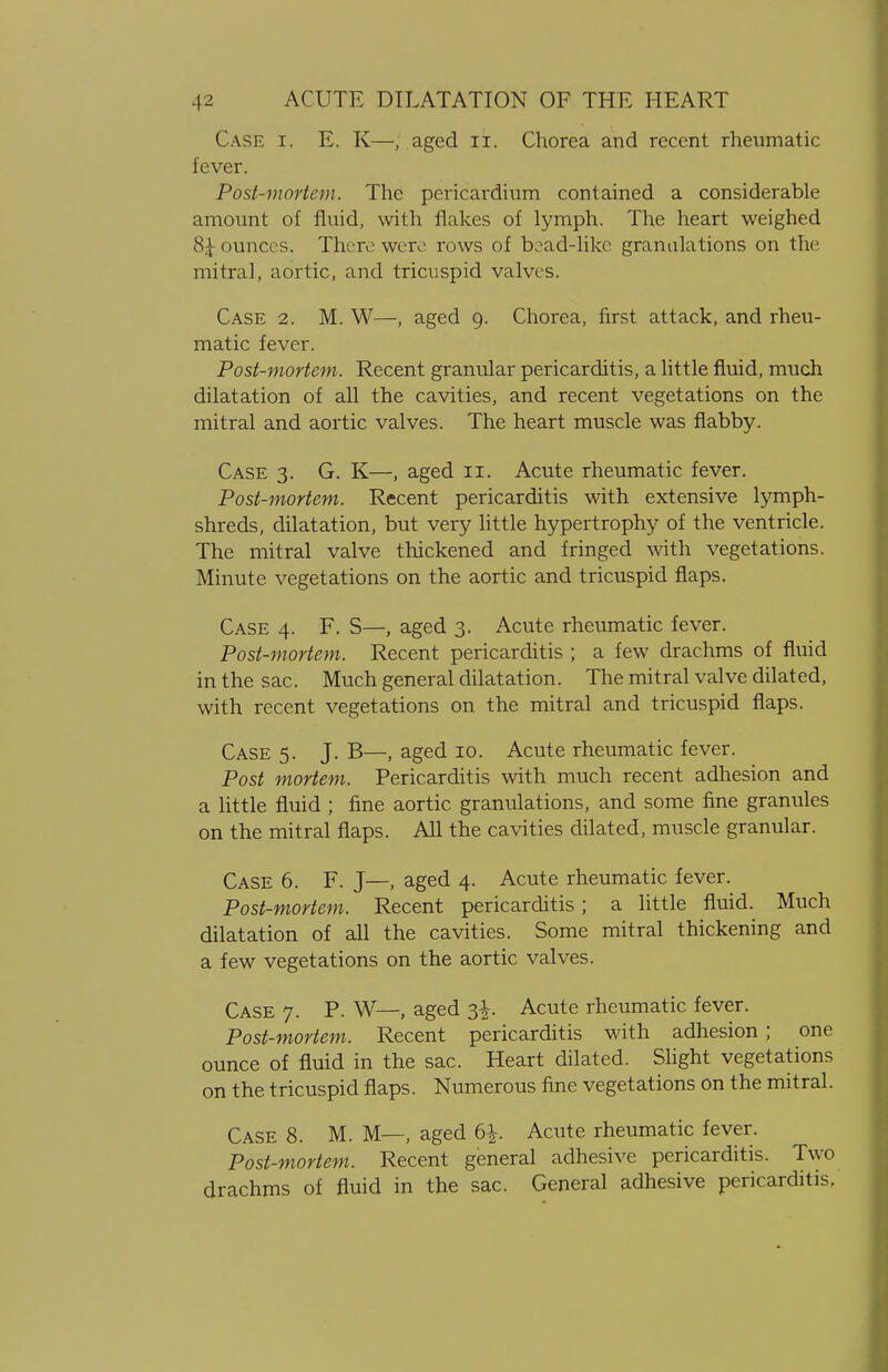 Case r. E. K—; aged u. Chorea and recent rheumatic fever. Post-mortem. The pericardium contained a considerable amount of fluid, with flakes of lymph. The heart weighed 8£ ounces. There were rows of bead-like granulations on the mitral, aortic, and tricuspid valves. Case 2. M. W—, aged 9. Chorea, first attack, and rheu- matic fever. Post-mortem. Recent granular pericarditis, a little fluid, much dilatation of all the cavities, and recent vegetations on the mitral and aortic valves. The heart muscle was flabby. Case 3. G. K—, aged 11. Acute rheumatic fever. Post-mortem. Recent pericarditis with extensive lymph- shreds, dilatation, but very little hypertrophy of the ventricle. The mitral valve thickened and fringed with vegetations. Minute vegetations on the aortic and tricuspid flaps. Case 4. F. S—, aged 3. Acute rheumatic fever. Post-mortem. Recent pericarditis ; a few drachms of fluid in the sac. Much general dilatation. The mitral valve dilated, with recent vegetations on the mitral and tricuspid flaps. Case 5. J. B—, aged 10. Acute rheumatic fever. Post mortem. Pericarditis with much recent adhesion and a little fluid ; fine aortic granulations, and some fine granules on the mitral flaps. All the cavities dilated, muscle granular. Case 6. F. J—, aged 4. Acute rheumatic fever. Post-mortem. Recent pericarditis; a little fluid. Much dilatation of all the cavities. Some mitral thickening and a few vegetations on the aortic valves. Case 7. P. W—, aged 3-^. Acute rheumatic fever. Post-mortem. Recent pericarditis with adhesion; one ounce of fluid in the sac. Heart dilated. Slight vegetations on the tricuspid flaps. Numerous fine vegetations on the mitral. Case 8. M. M—, aged 6£. Acute rheumatic fever. Post-mortem. Recent general adhesive pericarditis. Two drachms of fluid in the sac. General adhesive pericarditis,