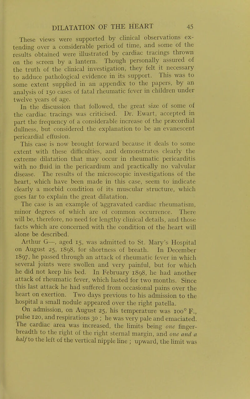 These views were supported by clinical observations ex- tending over a considerable period of time, and some of the results obtained were illustrated by cardiac tracings thrown on the screen by a lantern. Though personally assured of the truth of the clinical investigation, they felt it necessary to adduce pathological evidence in its support. This was to some extent supplied in an appendix to the papers, by an analysis of 150 cases of fatal rheumatic fever in children under twelve years of age. In the discussion that followed, the great size of some of the cardiac tracings was criticised. Dr. Ewart, accepted in part the frequency of a considerable increase of the prsecordial dullness, but considered the explanation to be an evanescent pericardial effusion. This case is now brought forward because it deals to some extent with these difficulties, and demonstrates clearly the extreme dilatation that may occur in rheumatic pericarditis with no fluid in the pericardium and practically no valvular disease. The results of the microscopic investigations of the heart, which have been made in this case, seem to indicate clearly a morbid condition of its muscular structure, which goes far to explain the great dilatation. The case is an example of aggravated cardiac rheumatism, minor degrees of which are of common occurrence. There will be, therefore, no need for lengthy clinical details, and those facts which are concerned with the condition of the heart will alone be described. Arthur G—, aged 15, was admitted to St. Mary's Hospital on August 25, 1898, for shortness of breath. In December 1897, he passed through an attack of rheumatic fever in which several joints were swollen and very painful, but for which he did not keep his bed. In February 1898, he had another attack of rheumatic fever, which lasted for two months. Since this last attack he had suffered from occasional pains over the heart on exertion. Two days previous to his admission to the hospital a small nodule appeared over the right patella. On admission, on August 25, his temperature was ioo° F., pulse 120, and respirations 30 ; he was very pale and emaciated. The cardiac area was increased, the limits being one finger- breadth to the right of the right sternal margin, and one and a half io the left of the vertical nipple line ; upward, the limit was