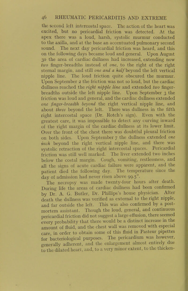 the second left intercostal space. The action of the heart was excited, but no pericardial friction was detected. At the apex there was a loud, harsh, systolic murmur conducted to the axilla, and at the base an accentuated pulmonary second sound. The next day pericardial friction was heard, and this on the following days became loud and general. Upon August 30 the area of cardiac dullness had increased, extending now two finger-breadths instead of one, to the right of the right sternal margin, and still one and a half beyond the left vertical nipple line. The loud friction quite obscured the murmur. Upon September 2 the friction was not so loud, but the cardiac dullness reached the right nipple line and extended two finger- breadths outside the left nipple line. Upon September 3 the friction was loud and general, and the cardiac dullness extended one finger-breadth beyond the right vertical nipple line, and about three beyond the left. There was dullness in the fifth right intercostal space (Dr. Rotch's sign). Even with the greatest care, it was impossible to detect any curving inward of the right margin of the cardiac dullness at its lower limit. Over the front of the chest there was doubtful pleural friction on both sides. Upon September 7 the dullness extended one inch beyond the right vertical nipple line, and there was systolic retraction of the right intercostal spaces. Pericardial friction was still well marked. The liver extended two inches below the costal margin. Cough, vomiting, restlessness, and all the signs of acute cardiac failure were apparent, and the patient died the following day. The temperature since the day of admission had never risen above 99.5°. The necropsy was made twenty-four hours after death. During life the areas of cardiac dullness had been confirmed by Dr. A. G. Butler, Dr. Phillips's house physician. After death the dullness was verified as external to the right nipple, and far outside the left. This was also confirmed by a post- mortem assistant. Though the loud, general, and continuous pericardial friction did not suggest a large effusion, there seemed every probability that there would be a distinct increase in the amount of fluid, and the chest wall was removed with especial care, in order to obtain some of this fluid in Pasteur pipettes for bacteriological purposes. The pericardium was however, generally adherent, and the enlargement almost entirely due to the dilated heart, and, to a very minor extent, to the thicken-