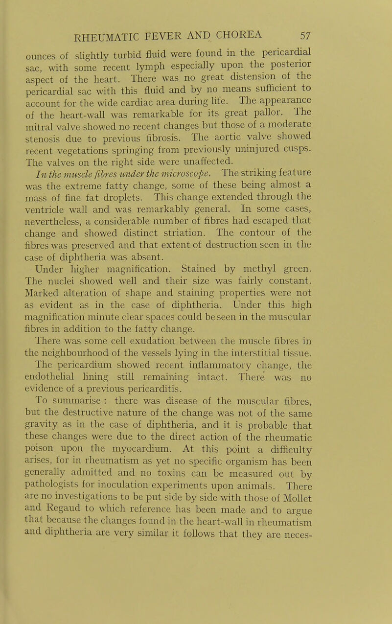 ounces of slightly turbid fluid were found in the pericardial sac, with some recent lymph especially upon the posterior aspect of the heart. There was no great distension of the pericardial sac with this fluid and by no means sufficient to account for the wide cardiac area during life. The appearance of the heart-wall was remarkable for its great pallor. The mitral valve showed no recent changes but those of a moderate stenosis clue to previous fibrosis. The aortic valve showed recent vegetations springing from previously uninjured cusps. The valves on the right side were unaffected. In the muscle fibres under the microscope. The striking feature was the extreme fatty change, some of these being almost a mass of fine fat droplets. This change extended through the ventricle wall and was remarkably general. In some cases, nevertheless, a considerable number of fibres had escaped that change and showed distinct striation. The contour of the fibres was preserved and that extent of destruction seen in the case of diphtheria was absent. Under higher magnification. Stained by methyl green. The nuclei showed well and their size was fairly constant. Marked alteration of shape and staining properties were not as evident as in the case of diphtheria. Under this high magnification minute clear spaces could be seen in the muscular fibres in addition to the fatty change. There was some cell exudation between the muscle fibres in the neighbourhood of the vessels lying in the interstitial tissue. The pericardium showed recent inflammatory change, the endothelial lining still remaining intact. There was no evidence of a previous pericarditis. To summarise : there was disease of the muscular fibres, but the destructive nature of the change was not of the same gravity as in the case of diphtheria, and it is probable that these changes were due to the direct action of the rheumatic poison upon the myocardium. At this point a difficulty arises, for in rheumatism as yet no specific organism has been generally admitted and no toxins can be measured out by pathologists for inoculation experiments upon animals. There are no investigations to be put side by side with those of Mollet and Regaud to which reference has been made and to argue that because the changes found in the heart-wall in rheumatism and diphtheria are very similar it follows that they are neces-