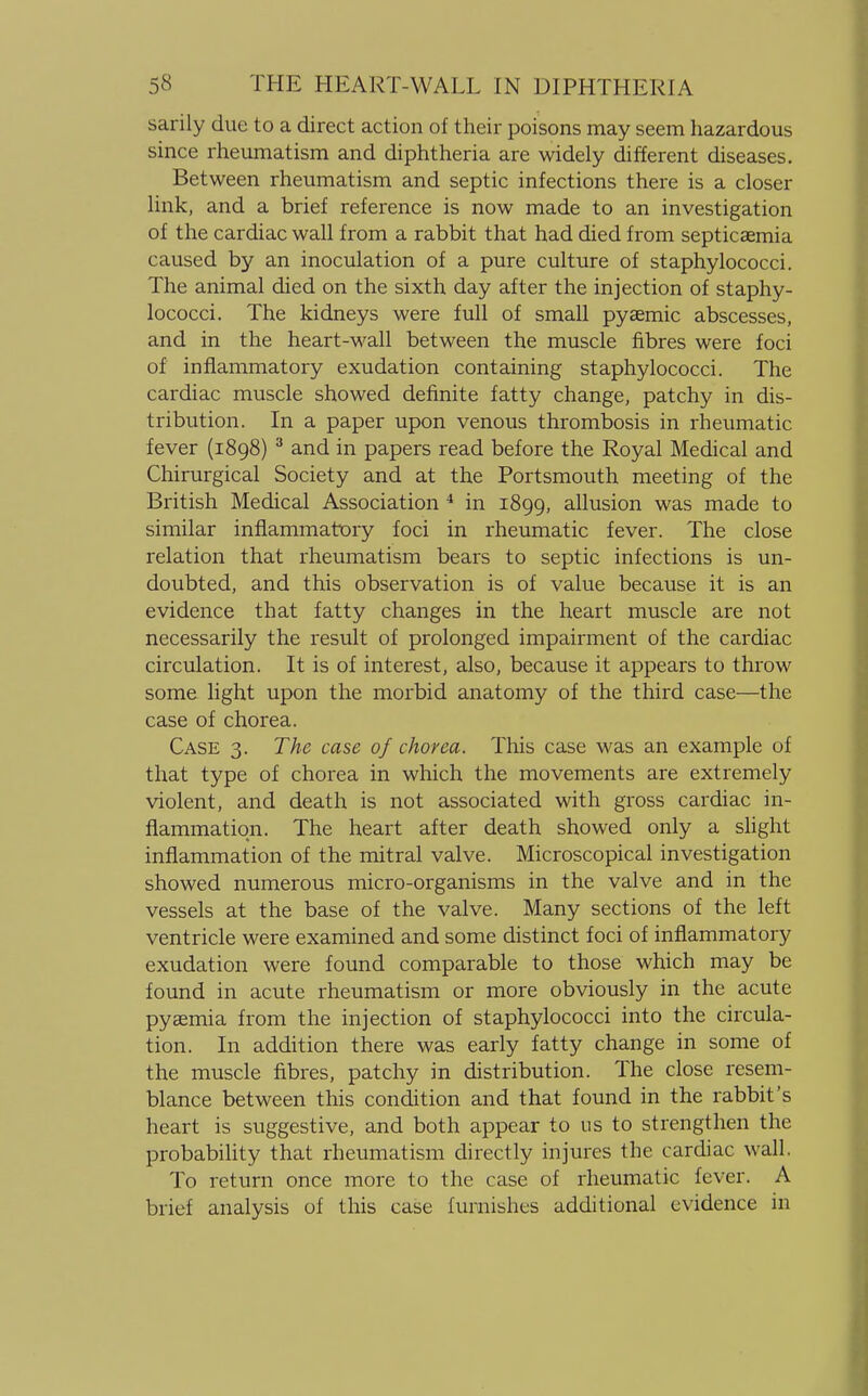 sarily due to a direct action of their poisons may seem hazardous since rheumatism and diphtheria are widely different diseases. Between rheumatism and septic infections there is a closer link, and a brief reference is now made to an investigation of the cardiac wall from a rabbit that had died from septicaemia caused by an inoculation of a pure culture of staphylococci. The animal died on the sixth day after the injection of staphy- lococci. The kidneys were full of small pyaemic abscesses, and in the heart-wall between the muscle fibres were foci of inflammatory exudation containing staphylococci. The cardiac muscle showed definite fatty change, patchy in dis- tribution. In a paper upon venous thrombosis in rheumatic fever (1898) 3 and in papers read before the Royal Medical and Chirurgical Society and at the Portsmouth meeting of the British Medical Association 4 in 1899, allusion was made to similar inflammatory foci in rheumatic fever. The close relation that rheumatism bears to septic infections is un- doubted, and this observation is of value because it is an evidence that fatty changes in the heart muscle are not necessarily the result of prolonged impairment of the cardiac circulation. It is of interest, also, because it appears to throw some light upon the morbid anatomy of the third case—the case of chorea. Case 3. The case of chorea. This case was an example of that type of chorea in which the movements are extremely violent, and death is not associated with gross cardiac in- flammation. The heart after death showed only a slight inflammation of the mitral valve. Microscopical investigation showed numerous micro-organisms in the valve and in the vessels at the base of the valve. Many sections of the left ventricle were examined and some distinct foci of inflammatory exudation were found comparable to those which may be found in acute rheumatism or more obviously in the acute pyaemia from the injection of staphylococci into the circula- tion. In addition there was early fatty change in some of the muscle fibres, patchy in distribution. The close resem- blance between this condition and that found in the rabbit's heart is suggestive, and both appear to us to strengthen the probability that rheumatism directly injures the cardiac wall. To return once more to the case of rheumatic fever. A brief analysis of this case furnishes additional evidence in