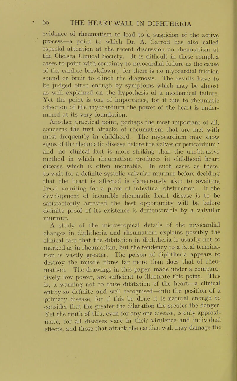 evidence of rheumatism to lead to a suspicion of the active process—a point to which Dr. A. Garrod has also called especial attention at the recent discussion on rheumatism at the Chelsea Clinical Society. It is difficult in these complex cases to point with certainty to myocardial failure as the cause of the cardiac breakdown ; for there is no myocardial friction sound or bruit to clinch the diagnosis. The results have to be judged often enough by symptoms which may be almost as well explained on the hypothesis of a mechanical failure. Yet the point is one of importance, for if due to rheumatic affection of the myocardium the power of the heart is under- mined at its very foundation. Another practical point, perhaps the most important of all, concerns the first attacks of rheumatism that are met with most frequently in childhood. The myocardium may show signs of the rheumatic disease before the valves or pericardium,7 and no clinical fact is more striking than the unobtrusive method in which rheumatism produces in childhood heart disease which is often incurable. In such cases as these, to wait for a definite systolic valvular murmur before deciding that the heart is affected is dangerously akin to awaiting faecal vomiting for a proof of intestinal obstruction. If the development of incurable rheumatic heart disease is to be satisfactorily arrested the best opportunity will be before definite proof of its existence is demonstrable by a valvular murmur. A study of the microscopical details of the myocardial changes in diphtheria and rheumatism explains possibly the clinical fact that the dilatation in diphtheria is usually not so marked as in rheumatism, but the tendency to a fatal termina- tion is vastly greater. The poison of diphtheria appears to destroy the muscle fibres far more than does that of rheu- matism. The drawings in this paper, made under a compara- tively low power, are sufficient to illustrate this point. This is, a warning not to raise dilatation of the heart—a clinical entity so definite and well recognised—into the position of a primary disease, for if this be done it is natural enough to consider that the greater the dilatation the greater the danger. Yet the truth of this, even for any one disease, is only approxi- mate, for all diseases vary in their virulence and individual effects, and those that attack the cardiac wall may damage the
