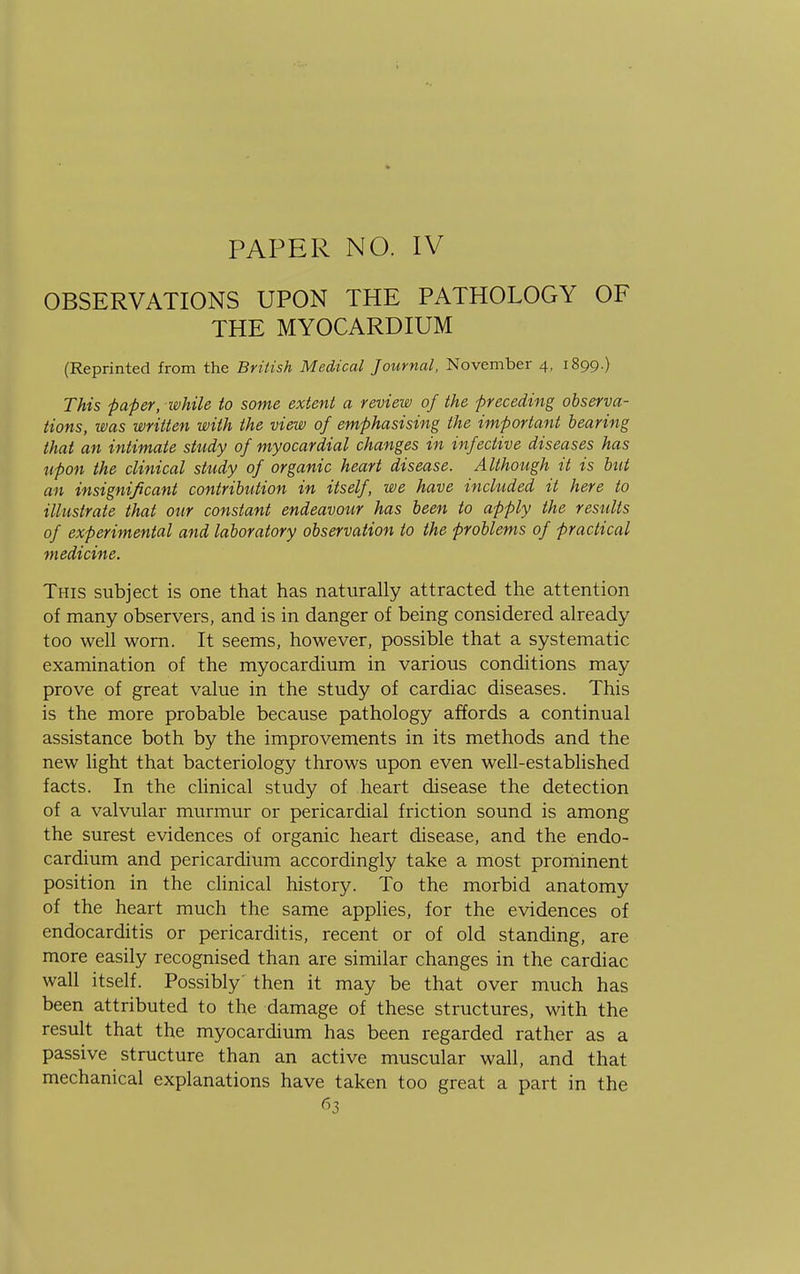 OBSERVATIONS UPON THE PATHOLOGY OF THE MYOCARDIUM (Reprinted from the British Medical Journal, November 4, 1899.) This paper, while to some extent a review of the preceding observa- tions, was written with the view of emphasising the important bearing that an intimate study of myocardial changes in infective diseases has upon the clinical study of organic heart disease. Although it is but an insignificant contribution in itself, we have included it here to illustrate that our constant endeavour has been to apply the results of experimental and laboratory observation to the problems of practical medicine. This subject is one that has naturally attracted the attention of many observers, and is in danger of being considered already too well worn. It seems, however, possible that a systematic examination of the myocardium in various conditions may prove of great value in the study of cardiac diseases. This is the more probable because pathology affords a continual assistance both by the improvements in its methods and the new light that bacteriology throws upon even well-established facts. In the clinical study of heart disease the detection of a valvular murmur or pericardial friction sound is among the surest evidences of organic heart disease, and the endo- cardium and pericardium accordingly take a most prominent position in the clinical history. To the morbid anatomy of the heart much the same applies, for the evidences of endocarditis or pericarditis, recent or of old standing, are more easily recognised than are similar changes in the cardiac wall itself. Possibly' then it may be that over much has been attributed to the damage of these structures, with the result that the myocardium has been regarded rather as a passive structure than an active muscular wall, and that mechanical explanations have taken too great a part in the