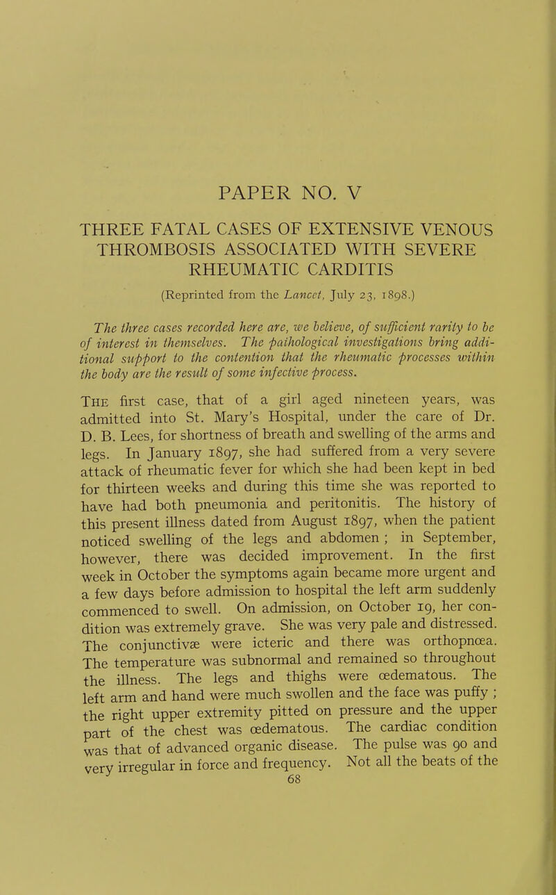THREE FATAL CASES OF EXTENSIVE VENOUS THROMBOSIS ASSOCIATED WITH SEVERE RHEUMATIC CARDITIS (Reprinted from the Lancet, July 23, 1898.) The three cases recorded here are, we believe, of sufficient rarity to be of interest in themselves. The pathological investigations bring addi- tional support to the contention that the rheumatic processes within the body are the result of some infective process. The first case, that of a girl aged nineteen years, was admitted into St. Mary's Hospital, under the care of Dr. D. B. Lees, for shortness of breath and swelling of the arms and legs. In January 1897, she had suffered from a very severe attack of rheumatic fever for which she had been kept in bed for thirteen weeks and during this time she was reported to have had both pneumonia and peritonitis. The history of this present illness dated from August 1897, when the patient noticed swelling of the legs and abdomen ; in September, however, there was decided improvement. In the first week in October the symptoms again became more urgent and a few days before admission to hospital the left arm suddenly commenced to swell. On admission, on October 19, her con- dition was extremely grave. She was very pale and distressed. The conjunctiva? were icteric and there was orthopneea. The temperature was subnormal and remained so throughout the illness. The legs and thighs were cedematous. The left arm and hand were much swollen and the face was puffy ; the right upper extremity pitted on pressure and the upper part of the chest was cedematous. The cardiac condition was that of advanced organic disease. The pulse was 90 and very irregular in force and frequency. Not all the beats of the