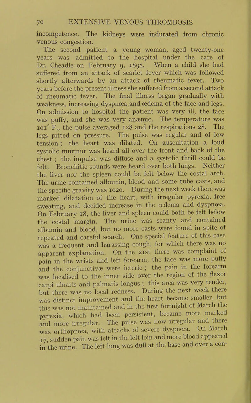 incompetence. The kidneys were indurated from chronic venous congestion. The second patient a young woman, aged twenty-one years was admitted to the hospital under the care of Dr. Cheadle on February 9, 1898. When a child she had suffered from an attack of scarlet fever which was followed shortly afterwards by an attack of rheumatic fever. Two years before the present illness she suffered from a second attack of rheumatic fever. The final illness began gradually with weakness, increasing dyspnoea and oedema of the face and legs. On admission to hospital the patient was very ill, the face was puffy, and she was very anaemic. The temperature was 1010 F., the pulse averaged 128 and the respirations 28. The legs pitted on pressure. The pulse was regular and of low tension; the heart was dilated. On auscultation a loud systolic murmur was heard all over the front and back of the chest ; the impulse was diffuse and a systolic thrill could be felt. Bronchitic sounds were heard over both lungs. Neither the liver nor the spleen could be felt below the costal arch. The urine contained albumin, blood and some tube casts, and the specific gravity was 1020. During the next week there was marked dilatation of the heart, with irregular pyrexia, free sweating, and decided increase in the oedema and dyspnoea. On February 18, the liver and spleen could both be felt below the costal margin. The urine was scanty and contained albumin and blood, but no more casts were found in spite of repeated and careful search. One special feature of this case was a frequent and harassing cough, for which there was no apparent explanation. On the 21st there was complaint of pain in the wrists and left forearm, the face was more puffy and the conjunctivae were icteric ; the pain in the forearm was localised to the inner side over the region of the flexor carpi ulnaris and palmaris longus ; this area was very tender, but there was no local redness. During the next week there was distinct improvement and the heart became smaller, but this was not maintained and in the first fortnight of March the pyrexia, which had been persistent, became more marked and more irregular. The pulse was now irregular and there was orthopnoea, with attacks of severe dyspnoea. On March 17 sudden pain was felt in the left loin and more blood appeared in the urine. The left lung was dull at the base and over a con-