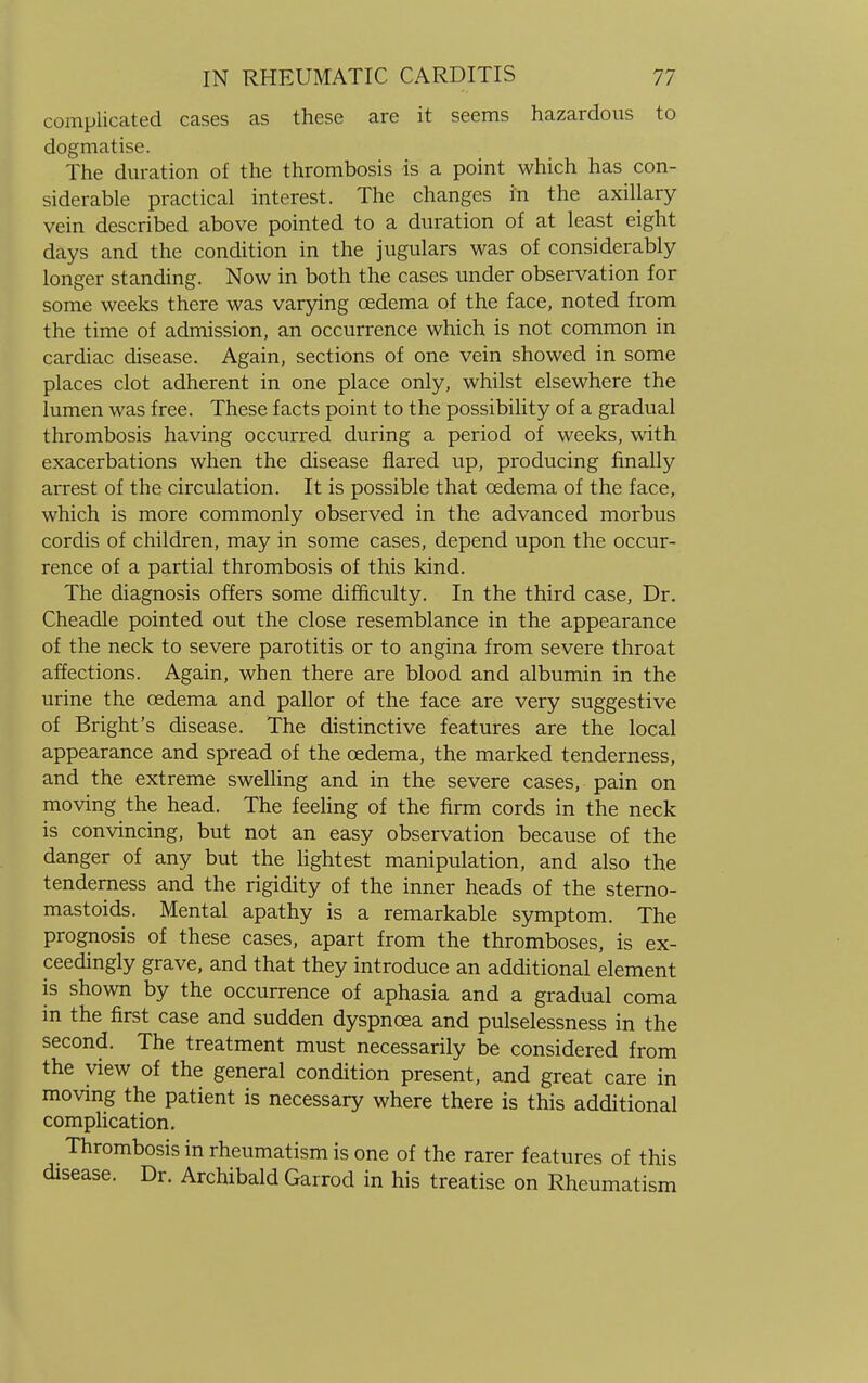 complicated cases as these are it seems hazardous to dogmatise. The duration of the thrombosis is a point which has con- siderable practical interest. The changes in the axillary vein described above pointed to a duration of at least eight days and the condition in the jugulars was of considerably longer standing. Now in both the cases under observation for some weeks there was varying cedema of the face, noted from the time of admission, an occurrence which is not common in cardiac disease. Again, sections of one vein showed in some places clot adherent in one place only, whilst elsewhere the lumen was free. These facts point to the possibility of a gradual thrombosis having occurred during a period of weeks, with exacerbations when the disease flared up, producing finally arrest of the circulation. It is possible that cedema of the face, which is more commonly observed in the advanced morbus cordis of children, may in some cases, depend upon the occur- rence of a partial thrombosis of this kind. The diagnosis offers some difficulty. In the third case, Dr. Cheadle pointed out the close resemblance in the appearance of the neck to severe parotitis or to angina from severe throat affections. Again, when there are blood and albumin in the urine the cedema and pallor of the face are very suggestive of Bright's disease. The distinctive features are the local appearance and spread of the cedema, the marked tenderness, and the extreme swelling and in the severe cases, pain on moving the head. The feeling of the firm cords in the neck is convincing, but not an easy observation because of the danger of any but the lightest manipulation, and also the tenderness and the rigidity of the inner heads of the sterno- mastoids. Mental apathy is a remarkable symptom. The prognosis of these cases, apart from the thromboses, is ex- ceedingly grave, and that they introduce an additional element is shown by the occurrence of aphasia and a gradual coma in the first case and sudden dyspnoea and pulselessness in the second. The treatment must necessarily be considered from the view of the general condition present, and great care in moving the patient is necessary where there is this additional complication. Thrombosis in rheumatism is one of the rarer features of this disease. Dr. Archibald Garrod in his treatise on Rheumatism